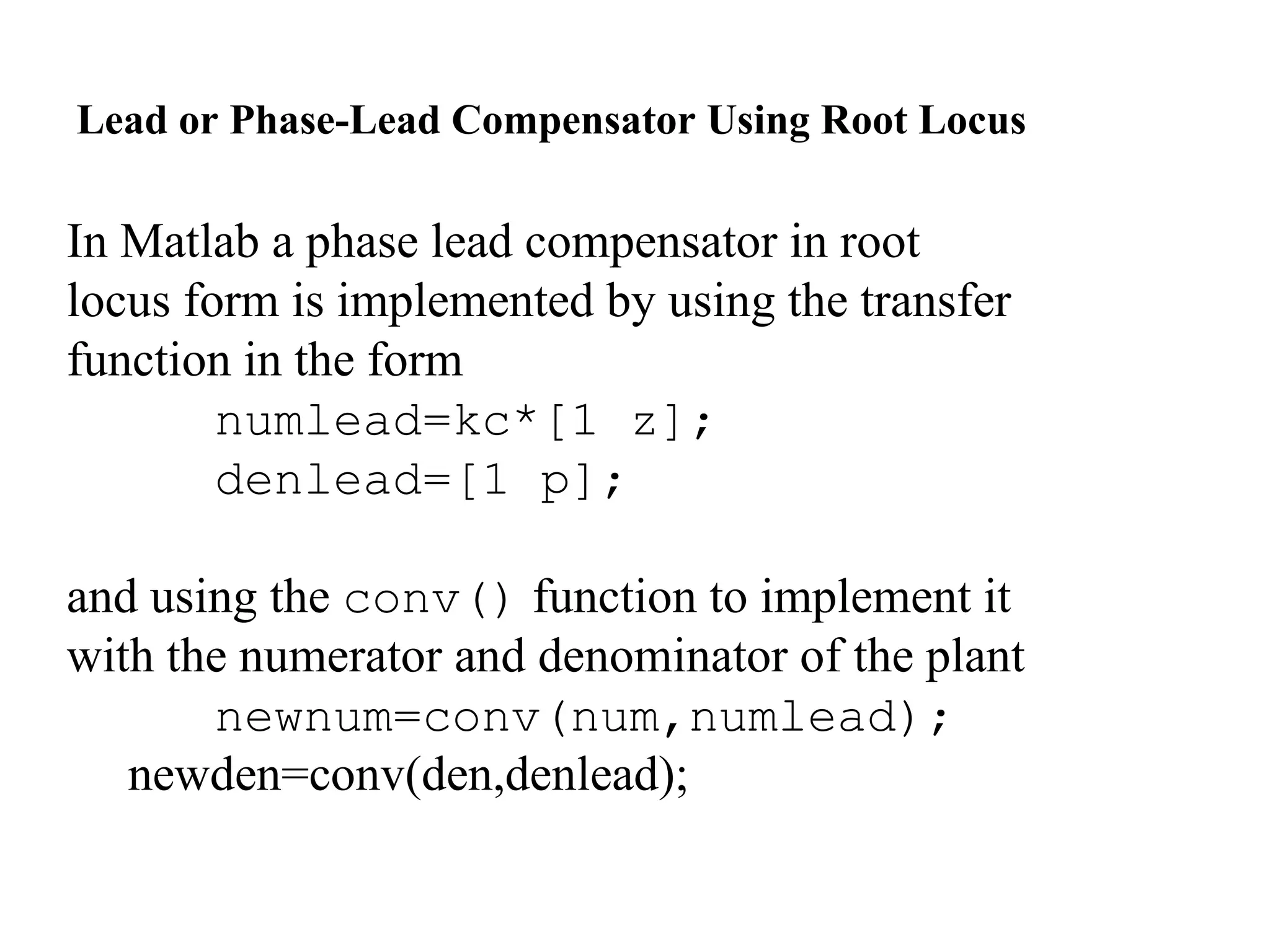 In Matlab a phase lead compensator in root
locus form is implemented by using the transfer
function in the form
numlead=kc*[1 z];
denlead=[1 p];
and using the conv() function to implement it
with the numerator and denominator of the plant
newnum=conv(num,numlead);
newden=conv(den,denlead);
Lead or Phase-Lead Compensator Using Root Locus
 