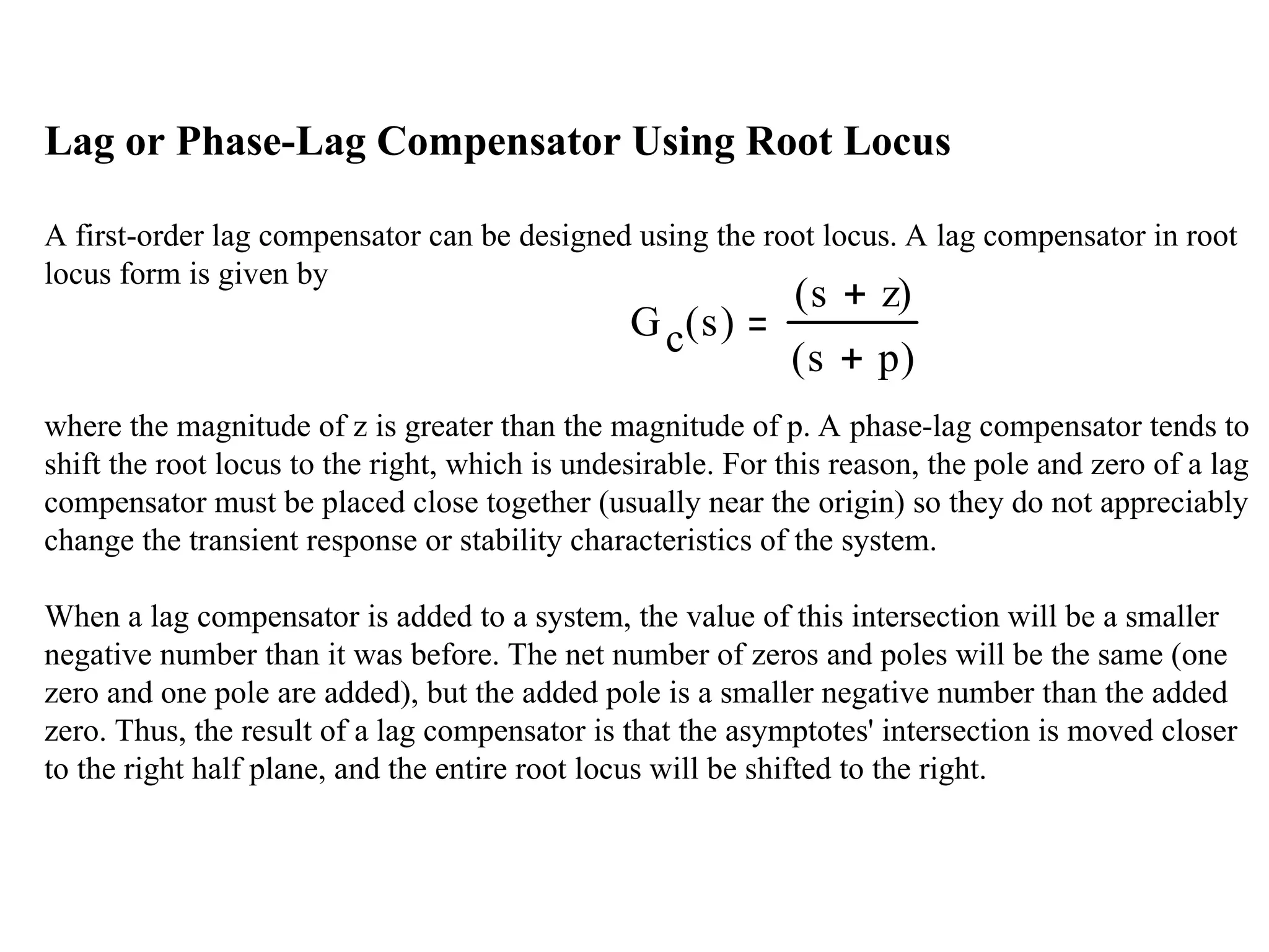 Lag or Phase-Lag Compensator Using Root Locus
A first-order lag compensator can be designed using the root locus. A lag compensator in root
locus form is given by
where the magnitude of z is greater than the magnitude of p. A phase-lag compensator tends to
shift the root locus to the right, which is undesirable. For this reason, the pole and zero of a lag
compensator must be placed close together (usually near the origin) so they do not appreciably
change the transient response or stability characteristics of the system.
When a lag compensator is added to a system, the value of this intersection will be a smaller
negative number than it was before. The net number of zeros and poles will be the same (one
zero and one pole are added), but the added pole is a smaller negative number than the added
zero. Thus, the result of a lag compensator is that the asymptotes' intersection is moved closer
to the right half plane, and the entire root locus will be shifted to the right.
Gc s
( )
s z

( )
s p

( )
 