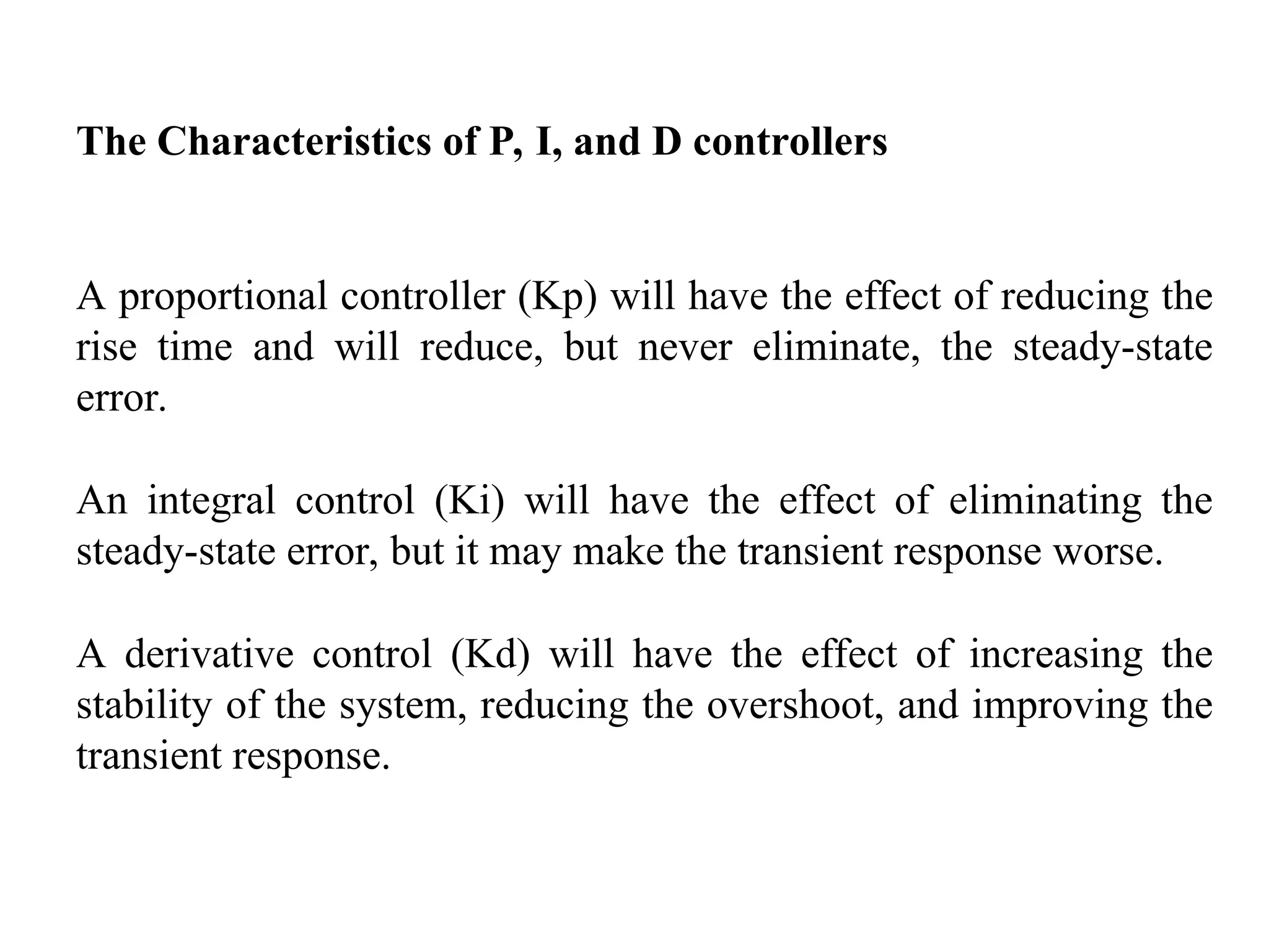 The Characteristics of P, I, and D controllers
A proportional controller (Kp) will have the effect of reducing the
rise time and will reduce, but never eliminate, the steady-state
error.
An integral control (Ki) will have the effect of eliminating the
steady-state error, but it may make the transient response worse.
A derivative control (Kd) will have the effect of increasing the
stability of the system, reducing the overshoot, and improving the
transient response.
 