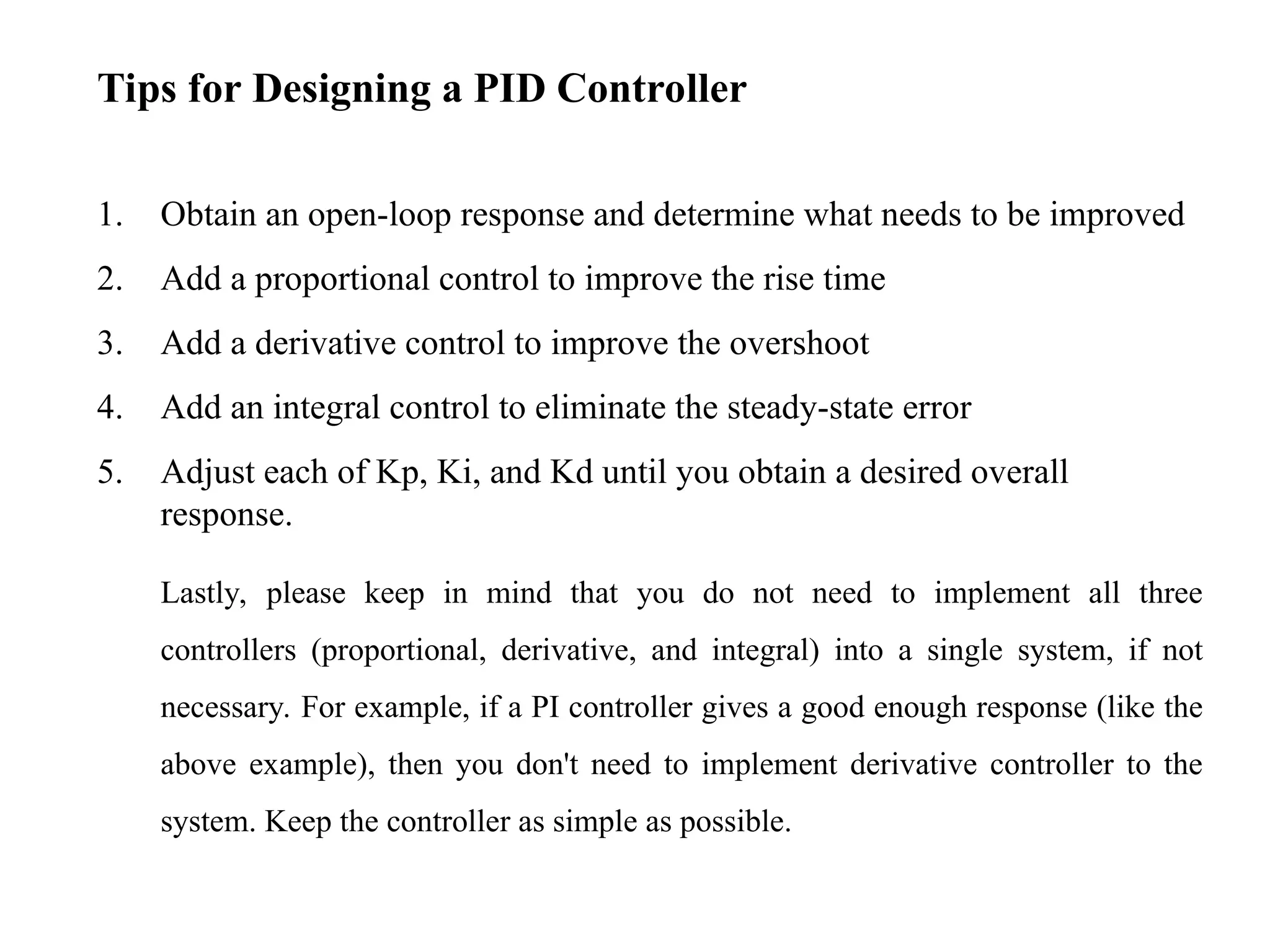 Tips for Designing a PID Controller
1. Obtain an open-loop response and determine what needs to be improved
2. Add a proportional control to improve the rise time
3. Add a derivative control to improve the overshoot
4. Add an integral control to eliminate the steady-state error
5. Adjust each of Kp, Ki, and Kd until you obtain a desired overall
response.
Lastly, please keep in mind that you do not need to implement all three
controllers (proportional, derivative, and integral) into a single system, if not
necessary. For example, if a PI controller gives a good enough response (like the
above example), then you don't need to implement derivative controller to the
system. Keep the controller as simple as possible.
 