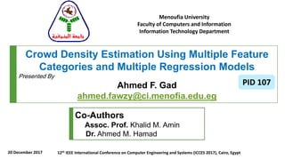 Crowd Density Estimation Using Multiple Feature
Categories and Multiple Regression Models
Presented By
Ahmed F. Gad
ahmed.fawzy@ci.menofia.edu.eg
Menoufia University
Faculty of Computers and Information
Information Technology Department
Co-Authors
Assoc. Prof. Khalid M. Amin
Dr. Ahmed M. Hamad
20 December 2017
PID 107
12th IEEE International Conference on Computer Engineering and Systems (ICCES 2017), Cairo, Egypt
 