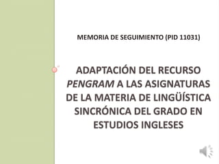 MEMORIA DE SEGUIMIENTO (PID 11031)



  ADAPTACIÓN DEL RECURSO
PENGRAM A LAS ASIGNATURAS
DE LA MATERIA DE LINGÜÍSTICA
 SINCRÓNICA DEL GRADO EN
      ESTUDIOS INGLESES
 