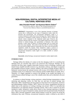 Proceedings of the 4th International Conference on Computing and Informatics, ICOCI 2013
28-30 August, 2013 Sarawak, Malaysia. Universiti Utara Malaysia (http://www.uum.edu.my )

Paper No.
115

NON-PERSONAL DIGITAL INTERPRETIVE MEDIA AT
CULTURAL HERITAGE SITES
Ulka Chandini Pendit1 and Syamsul Bahrin Zaibon2
1

Universiti Utara Malaysia, Malaysia, ulka.chandinipendit@gmail.com
2
Universiti Utara Malaysia, Malaysia, syamsulbahrin@uum.edu.my

ABSTRACT. Interpretation is one of the important elements in heritage
tourism that is influenced by two types of interpretive media which are
personal and non-personal. The non-personal interpretive media is a
common interpretive media that exists at heritage sites. Digital media as the
innovation in interpretive media could be an effective way to inform and
educate visitors compared to the traditional media types. However, the
literature indicates that the existence of the digital media has not been fully
utilized at cultural heritage sites specifically in Indonesia. This article
presents a study where 50 places of cultural heritage sites in Central and
East Java were sampled. The results reveal that only 8% of those heritage
sites provide the digital media by using audio and video as the non-personal
interpretive media for tourism. Since interpretive media is proven to
influence visitors at cultural heritage sites, it is suggested that the electronic
non-personal interpretive media ought to be made available at cultural
heritage sites.
Keywords: cultural heritage, non-personal interpretive media, digital media

INTRODUCTION
Heritage defines the identity of a nation in this fast changing world. It is something that
inherited from our ancestors that need to be preserved and conserved. Heritage can be
classified into three types, tangible immovable resources (such as buildings, mountain, and
natural areas), tangible movable resources (e.g. documents, archives, and objects in museum)
and intangible resources (rituals, customs, tradition, and values) (Timothy & Boyd, 2003). In
Indonesia, tourism boosts the national tourism with revenue of 8.4 billion dollar in 2011. It
contributes nearly 5% to Indonesia‘s Gross domestic product (GDP) (Mutis & Arafah, 2011).
Therefore, it is highly important to conserve the heritage as the symbol and identity of a
country because cultural heritage is one of the valuable assets that can be inherited to the next
generation.
In relation to cultural heritage visiting experience, cultural heritage interpretation is about
informing and educating visitors for what they see and hear at cultural heritage sites
(Moscardo, 2003). Interpretation also has purpose to boost the level of enjoyment, awareness
and understanding of places (Walker, 2007). And for all of those, interpretation becomes an
added value to the experience of visiting to heritage sites (Uzzel, 1996). It is inevitable that
interpretation is an important element in heritage tourism. That is why it cannot be run from
interpretive media. Interpretive media allows tourist to have learning experience at heritage
sites. There are two types of interpretive media: personal and non-personal media (Timothy &
Boyd, 2003). Personal interpretive media utilizes human to assist the visitors for giving the
information they need. Whereas, non-personal interpretive media is defined as any kind of

346

 