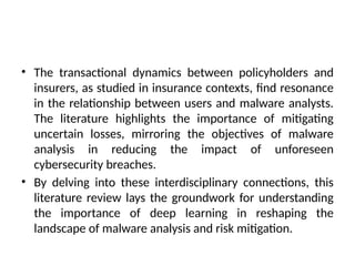 • The transactional dynamics between policyholders and
insurers, as studied in insurance contexts, find resonance
in the relationship between users and malware analysts.
The literature highlights the importance of mitigating
uncertain losses, mirroring the objectives of malware
analysis in reducing the impact of unforeseen
cybersecurity breaches.
• By delving into these interdisciplinary connections, this
literature review lays the groundwork for understanding
the importance of deep learning in reshaping the
landscape of malware analysis and risk mitigation.
 