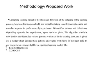 Methodology/Proposed Work
•A machine learning model is the statistical depiction of the outcome of the training
process. Machine learning can build new model by taking input from existing data and
can also improve its performance by experience. It identifies patterns and behaviours
depending upon the last experiences, inputs and data given. The algorithm which is
now studies and identifies various patterns which are in the training data, and it gives
out a model which catches these patterns and yields predictions on the fresh data. In
our research we compared different machine learning models like
 Logistic Regression
 XGBOOST
 
