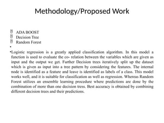 Methodology/Proposed Work
 ADA BOOST
 Decision Tree
 Random Forest
•
•Logistic regression is a greatly applied classification algorithm. In this model a
function is used to evaluate the co- relation between the variables which are given as
input and the output we get. Further Decision trees iteratively split up the dataset
which is given as input into a tree pattern by considering the features. The internal
node is identified as a feature and leave is identified as labels of a class. This model
works well, and it is suitable for classification as well as regression. Whereas Random
Forest utilizes an ensemble learning procedure where predictions are done by the
combination of more than one decision tress. Best accuracy is obtained by combining
different decision trees and their predictions.
 