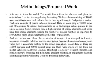 Methodology/Proposed Work
• It is used to train the model. The model learns from this data set and gives the
outputs based on the learning during the testing. We have data consisting of 10000
rows and 40 columns, each column has its own significance to find patterns in data.
Each row consists of person who are insured. Data set consisting of 10000 rows
and 40 columns. N unique functions help us to find unique values present in the
single column. Some columns have a high number of unique elements, and some
have less unique elements. Seeing the number of unique numbers is important to
see whether many unique elements are needed for prediction.
• And we can see no column has a number of unique elements equal to 1 which
means no needed to delete or remove any feature because if a column has only one
value then it contribute nothing to the model prediction. In our data set there are
50000 malware and 50000 normal cases are their, with which we can train our
model. XGBoost (eXtreme Gradient Boosting) is a highly efficient, flexible, and
portable library optimized for distributed gradient boosting. It implements machine
learning algorithms within the Gradient Boosting framework.
 