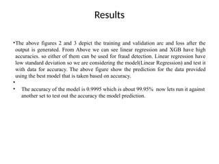 Results
•The above figures 2 and 3 depict the training and validation arc and loss after the
output is generated. From Above we can see linear regression and XGB have high
accuracies. so either of them can be used for fraud detection. Linear regression have
low standard deviation so we are considering the model(Linear Regression) and test it
with data for accuracy. The above figure show the prediction for the data provided
using the best model that is taken based on accuracy.
•
• The accuracy of the model is 0.9995 which is about 99.95% now lets run it against
another set to test out the accuracy the model prediction.
 