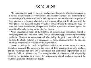 Conclusion
•In summary, the work on malware analysis employing deep learning emerges as
a pivotal advancement in cybersecurity. The literature review has illuminated the
shortcomings of traditional methods and emphasized the transformative capacity of
deep learning in enhancing adaptability and response efficiency. By aligning with the
principles of risk management, the project not only addresses the immediate need for
proactive threat detection but also positions itself as a proactive measure against the
unpredictable and evolving nature of cyber threats.
•This undertaking stands at the forefront of technological innovation, poised to
fortify organizational resilience in the face of an increasingly complex cybersecurity
landscape. Through its automation and adaptability, the project not only addresses
existing drawbacks but also sets a precedent for future advancements in the ongoing
battle against malicious activities in the digital realm.
•In essence, this project marks a significant stride towards a more secure and robust
digital environment. By harnessing the power of deep learning, it not only explains
present challenges but also lays a foundation for continuous improvement in the
dynamic field of cybersecurity. The amalgamation of innovation and adaptability
positions this initiative as a beacon for safeguarding digital landscapes against the
relentless evolution of malicious threats.
 