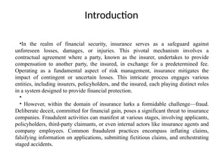 Introduction
•In the realm of financial security, insurance serves as a safeguard against
unforeseen losses, damages, or injuries. This pivotal mechanism involves a
contractual agreement where a party, known as the insurer, undertakes to provide
compensation to another party, the insured, in exchange for a predetermined fee.
Operating as a fundamental aspect of risk management, insurance mitigates the
impact of contingent or uncertain losses. This intricate process engages various
entities, including insurers, policyholders, and the insured, each playing distinct roles
in a system designed to provide financial protection.
•
• However, within the domain of insurance lurks a formidable challenge—fraud.
Deliberate deceit, committed for financial gain, poses a significant threat to insurance
companies. Fraudulent activities can manifest at various stages, involving applicants,
policyholders, third-party claimants, or even internal actors like insurance agents and
company employees. Common fraudulent practices encompass inflating claims,
falsifying information on applications, submitting fictitious claims, and orchestrating
staged accidents.
 
