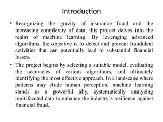 Introduction
• Recognizing the gravity of insurance fraud and the
increasing complexity of data, this project delves into the
realm of machine learning. By leveraging advanced
algorithms, the objective is to detect and prevent fraudulent
activities that can potentially lead to substantial financial
losses.
• The project begins by selecting a suitable model, evaluating
the accuracies of various algorithms, and ultimately
identifying the most effective approach. In a landscape where
patterns may elude human perception, machine learning
stands as a powerful ally, systematically analyzing
multifaceted data to enhance the industry’s resilience against
financial fraud.
 