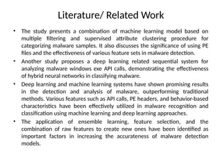 Literature/ Related Work
• The study presents a combination of machine learning model based on
multiple filtering and supervised attribute clustering procedure for
categorizing malware samples. It also discusses the significance of using PE
files and the effectiveness of various feature sets in malware detection.
• Another study proposes a deep learning related sequential system for
analyzing malware windows exe API calls, demonstrating the effectiveness
of hybrid neural networks in classifying malware.
• Deep learning and machine learning systems have shown promising results
in the detection and analysis of malware, outperforming traditional
methods. Various features such as API calls, PE headers, and behavior-based
characteristics have been effectively utilized in malware recognition and
classification using machine learning and deep learning approaches.
• The application of ensemble learning, feature selection, and the
combination of raw features to create new ones have been identified as
important factors in increasing the accurateness of malware detection
models.
 