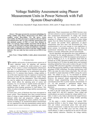 Abstract-- This paper presents the assessment methodology for
voltage stability using Phasor Measurement Unit (PMU) with
complete system observability. For full power system
observability, the PMU placement is considered with and without
conventional power flow as well as injection measurement such
that minimum number of PMU’s is used. Data obtained by
PMU’s are used for voltage stability assessment with the help of
L-Index. As the PMU gives real time voltage and current phasors
and L-index is dependent on voltage and admittance values, thus
the L-index so obtained can be used as real time voltage stability
indicator. The case study has been carried out on IEEE-14 bus
system.
Index Terms-- Voltage Stability, L-index, phasor measurement
unit
I. INTRODUCTION
he stability and security of electrical power system are of
much important issues for planning and operation
engineers as it supports the world economy to a great
extent. Power system is critical interdependent infrastructure
and, also, it is important to transmit electrical power from
generation to load end reliably, so its performance should be
effective [1]. To maintain these features, voltage stability is
one of the most important areas for engineers to maintain the
operation of power system within contractual, steady voltage
limits before and after any disturbances. These disturbances
are, may be, sudden loss of generation or lines, or changing
loads, which affects the operating point of system and
frequency. So, it is necessary to rapidly monitor and adjust to
system changes to attain a new operating point or an
equilibrium point keeping generation to load balance. This
ability of system is the goal of voltage stability assessment and
control [2].
In recent years, series of blackouts have been encountered in
power system. These blackouts have been occurred because
either of voltage or angle instability or both together was not
detected within time and progressive voltage or angle
instability further degraded the system condition, because of
increase in loading [3, 4]. Synchronized phasor measurements
are very important for wide area measurement systems used in
advanced power system monitoring, protection, and control
Authors are with the Department of Electrical Engineering, Indian
Institute of Technology, BHU, Varanasi. (e-mail: engi.saurabh@gmail.com,
satya.989@gmail.com, sps5957@indiatimes.com )
applications. Phasor measurement unit (PMU) becomes more
and more attractive to power engineers because it can provide
time synchronized measurements of voltage and currents
phasors [5]. Synchronization is achieved by same-time
sampling of voltage and current waveforms using timing
signals from the Global Positioning System Satellite (GPS).
The present and possible future applications of phasor
measurement units have been well documented [6]. Time
synchronization is not a new concept or a new application in
power systems. As technology advances, the time frame of
synchronized information has been steadily reduced from
minutes, to seconds, milliseconds, and now microseconds.
Several algorithms and approaches have been published in
the literature for the optimal placement of PMUs in power
system. Initiating work in PMU development and utilization is
done by Phadke et al. [5, 7]. An algorithm which finds the
minimal set of PMU placement needed for power system has
been developed in [8, 9] where the graph theory and simulated
annealing method have been used to achieve the goal. In [10]
a strategic PMU placement algorithm is developed to improve
the bad data processing capability of state estimation by taking
advantage of PMU technology. Providing selected buses with
PMUs can make the entire system observable. This will only
be possible by proper placement of PMUs among the system
buses. The authors in [11, 12, 13] developed an optimal
placement algorithm for PMUs by using integer programming.
However, the proposed integer programming becomes a
nonlinear integer programming under the existence of
conventional power flow or power injection measurements. In
[13, 15] had presented a generalized integer linear
programming formulation and solution approach for
placement.
Voltage and current phasors, obtained from PMU buses, can
be used to get full system data in control center computer
using simple KVL and KCL equations. These voltage and
current phasors are used to estimate the voltage stability via L-
index. L-index is, also, helps to determine the margin between
present operating point and the voltage instable operating
point.
In this paper a similar formulation of optimal PMU
placement problem is done by integer linear programming
with and without conventional power flow and power
injection measurement. L-index has been used to identify the
voltage stability. As the PMU gives real time voltage and
current phasors, L-index so obtained can be used for real time
voltage stability indication. Therefore, the voltage stability
Voltage Stability Assessment using Phasor
Measurement Units in Power Network with Full
System Observability
S. Kesherwani, Satyendra P. Singh, Student Member, IEEE, and S. P. Singh, Senior Member, IEEE
T
 