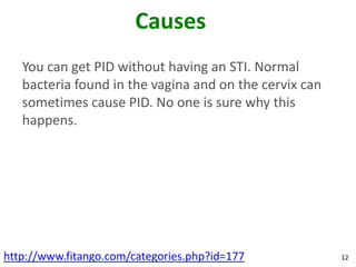Causes
   You can get PID without having an STI. Normal
   bacteria found in the vagina and on the cervix can
   sometimes cause PID. No one is sure why this
   happens.




http://www.fitango.com/categories.php?id=177            12
 