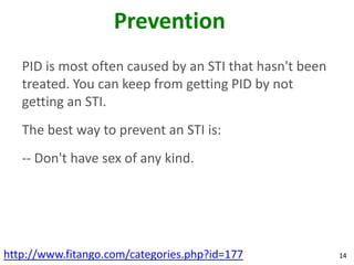 Prevention
   PID is most often caused by an STI that hasn't been
   treated. You can keep from getting PID by not
   getting an STI.
   The best way to prevent an STI is:
   -- Don't have sex of any kind.




http://www.fitango.com/categories.php?id=177             14
 