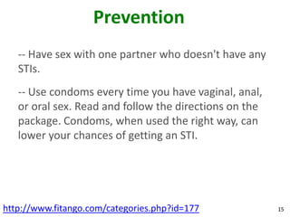 Prevention
   -- Have sex with one partner who doesn't have any
   STIs.
   -- Use condoms every time you have vaginal, anal,
   or oral sex. Read and follow the directions on the
   package. Condoms, when used the right way, can
   lower your chances of getting an STI.




http://www.fitango.com/categories.php?id=177            15
 