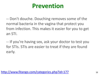 Prevention
   -- Don't douche. Douching removes some of the
   normal bacteria in the vagina that protect you
   from infection. This makes it easier for you to get
   an STI.
   -- If you're having sex, ask your doctor to test you
   for STIs. STIs are easier to treat if they are found
   early.



http://www.fitango.com/categories.php?id=177              16
 