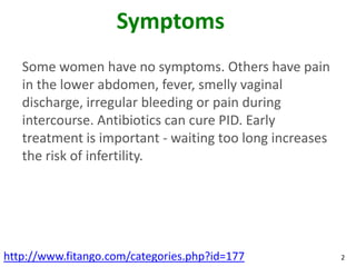 Symptoms
   Some women have no symptoms. Others have pain
   in the lower abdomen, fever, smelly vaginal
   discharge, irregular bleeding or pain during
   intercourse. Antibiotics can cure PID. Early
   treatment is important - waiting too long increases
   the risk of infertility.




http://www.fitango.com/categories.php?id=177             2
 