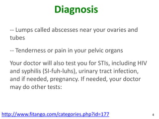 Diagnosis
   -- Lumps called abscesses near your ovaries and
   tubes
   -- Tenderness or pain in your pelvic organs
   Your doctor will also test you for STIs, including HIV
   and syphilis (SI-fuh-luhs), urinary tract infection,
   and if needed, pregnancy. If needed, your doctor
   may do other tests:



http://www.fitango.com/categories.php?id=177                4
 