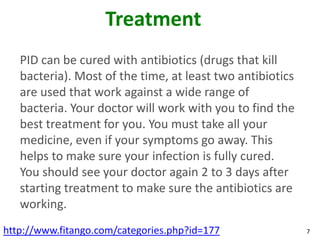 Treatment
   PID can be cured with antibiotics (drugs that kill
   bacteria). Most of the time, at least two antibiotics
   are used that work against a wide range of
   bacteria. Your doctor will work with you to find the
   best treatment for you. You must take all your
   medicine, even if your symptoms go away. This
   helps to make sure your infection is fully cured.
   You should see your doctor again 2 to 3 days after
   starting treatment to make sure the antibiotics are
   working.
http://www.fitango.com/categories.php?id=177               7
 