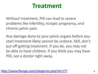 Treatment
   Without treatment, PID can lead to severe
   problems like infertility, ectopic pregnancy, and
   chronic pelvic pain.
   Any damage done to your pelvic organs before you
   start treatment likely cannot be undone. Still, don't
   put off getting treatment. If you do, you may not
   be able to have children. If you think you may have
   PID, see a doctor right away.


http://www.fitango.com/categories.php?id=177               8
 