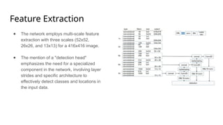 Feature Extraction
● The network employs multi-scale feature
extraction with three scales (52x52,
26x26, and 13x13) for a 416x416 image.
● The mention of a "detection head"
emphasizes the need for a specialized
component in the network, involving layer
strides and specific architecture to
effectively detect classes and locations in
the input data.
 
