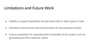 Limitations and Future Work
● Inability to support hyperlinks and generate CSS or other types of code
● Potential enhancements and improvements for the proposed system
● Future possibilities for expanding the functionality of the system such as
generating text from real-time videos
 