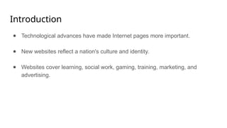 Introduction
● Technological advances have made Internet pages more important.
● New websites reflect a nation's culture and identity.
● Websites cover learning, social work, gaming, training, marketing, and
advertising.
 