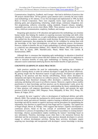 Proceedings of the 4th
International Conference on Computing and Informatics, ICOCI 2013
28-30 August, 2013 Sarawak, Malaysia. Universiti Utara Malaysia (http://www.uum.edu.my )
Paper No.
095
254
Communication, Simplicity, Feedback, and Courage—that lead to definition of practices that
XP projects should follow. XP has gained a great attention and is currently the most widely
used methodology in SE industry. It was first developed and implemented in 1996, by Kent
Beck at Chrysle Corporation. There were originally twelve major practices in XP; the
planning game, pair programming, refactoring, simple design, continuous integration, test-
first programming, collective ownership, coding standards, frequent releases, metaphor,
sustainable pace and an on-site client (Beck, 2000). These practices were based on four XP
values, which are communication, simplicity, feedback, and courage.
Integrating agile practices in SE education and application this methodology can stimulate
human minds, thus helping the students in acquiring necessary knowledge and skills while
attending SE courses. Furthermore, as agile methodology originated from industry, including
this method into the academic curriculum would decrease the gap between educational and
industrial requirements, thus preparing the students for the workplace by arming them with
the knowledge of the latest developments in software engineering process environment.
However, despite its benefits, the use of agile methodology in software engineering education
is a relatively new phenomenon (Mahnic, 2012; Melnik & Maurer, 2003; Paasivaara et al.,
2013; Rico & Sayani, 2009; Sharifah-Lailee, Mazni, Mohd Nasir, Che Latifah, &
Kamaruzaman, 2009).
Although there is consensus that integrating agile methodology in education is beneficial
and relevant, educators need to ensure that their students are fully trained in its application in
order to maximize benefits of using agile methodology in learning process. Therefore,
educators need to understand underlying theories that hinders benefits of agile practices.
COGNITIVE LEARNING IN AGILE PRACTICES
Agile practices underline the need for understanding and applying the principles of
cognitive learning theory in order for software developers to apply the practices effectively.
By gaining insight into the theoretical aspects of agile practices, developers can appreciate
adhering to the practices and thus become self-affirming. Theory allows developers to
manipulate and improve the practices in a reflective process. Therefore, when problems arise,
understanding these theoretical strategies offers developers a platform for recognizing,
analysing, and dealing with issues in an effective manner. Moreover, cognitive theory enables
practitioners to share knowledge and best practices can be demonstrated. Lastly, given the
widely accepted view that knowledge is power, understanding the theory underpinning each
of these practices will empower practitioners to explain, justify, and promote the agile
practices (Carlile & Jordan, 2005; Dingsøyr, Nerur, Balijepally, & Moe, 2012; Wang, Ali,
Ramos, & Vidgen, 2013).
In general, the term ‗cognitive‘ refers to development of intellectual abilities and skills
(Borich, 2004). This includes the mechanism by which mental or brain processes information
is received, stored, and retrieved. Similarly, cognitive learning is defined as the acquisition of
knowledge and skill by mental or cognitive processes and the procedures for manipulating the
information. Key theorists in cognitivism are Jean Piaget and Lev Vygotsky. The cognitivism
of Piaget (Piaget, Brown, & Thampy, 1985) suggests that learners‘ cognitive development is
continuous process, based on the key concept of assimilation and accommodation.
Assimilation is a process of responding to the environment in accordance to existing learners‘
knowledge, whereas accommodation implies modifying the learners‘ knowledge based on
new information. Therefore, knowledge occurs when there is the interaction between the
individual and the environment. Learning in agile practices demands developers to actively
engage in software development activities. During these activities, developers require
acquiring new knowledge and incorporated with developers‘ current knowledge to develop
 