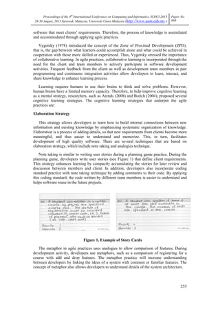 Proceedings of the 4th
International Conference on Computing and Informatics, ICOCI 2013
28-30 August, 2013 Sarawak, Malaysia. Universiti Utara Malaysia (http://www.uum.edu.my )
Paper No.
095
255
software that meet clients‘ requirements. Therefore, the process of knowledge is assimilated
and accommodated through applying agile practices.
Vygotsky (1978) introduced the concept of the Zone of Proximal Development (ZPD),
that is, the gap between what learners could accomplish alone and what could be achieved in
cooperation with those more skilled or experienced. Thus, Vygotsky stressed the importance
of collaborative learning. In agile practices, collaborative learning is incorporated through the
need for the client and team members to actively participate in software development
activities. Frequent feedback from the client as well as development team members in pair
programming and continuous integration activities allow developers to learn, interact, and
share knowledge to enhance learning process.
Learning requires humans to use their brains to think and solve problems. However,
human brains have a limited memory capacity. Therefore, to help improve cognitive learning
as a mental strategy, researchers, such as Arends (2008) and Borich (2004), proposed several
cognitive learning strategies. The cognitive learning strategies that underpin the agile
practices are:
Elaboration Strategy
This strategy allows developers to learn how to build internal connections between new
information and existing knowledge by emphasizing systematic organization of knowledge.
Elaboration is a process of adding details, so that new requirements from clients become more
meaningful, and thus easier to understand and memorize. This, in turn, facilitates
development of high quality software. There are several techniques that are based on
elaboration strategy, which include note taking and analogies technique.
Note taking is similar to writing user stories during a planning game practice. During the
planning game, developers write user stories (see Figure 1) that define client requirements.
This strategy enhances learning by compactly accumulating the stories for later review and
discussion between members and client. In addition, developers also incorporate coding
standard practice with note taking technique by adding comments to their code. By applying
this coding standard, the code written by different team members is easier to understand and
helps software reuse in the future projects.
Figure 1. Example of Story Cards
The metaphor in agile practices uses analogies to allow comparison of features. During
development activity, developers use metaphors, such as a comparison of registering for a
course with add and drop features. The metaphor practice will increase understanding
between developers by linking the ideas of a system with common or familiar features. The
concept of metaphor also allows developers to understand details of the system architecture.
 