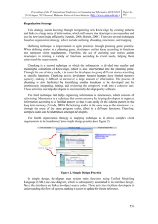 Proceedings of the 4th
International Conference on Computing and Informatics, ICOCI 2013
28-30 August, 2013 Sarawak, Malaysia. Universiti Utara Malaysia (http://www.uum.edu.my )
Paper No.
095
256
Organization Strategy
This strategy assists learning through reorganizing new knowledge by creating patterns
and links in a large array of information, which will ensure that developers can remember and
use the new knowledge efficiently (Arends, 2008; Borich, 2004). There are several techniques
based on organization strategy, which include outlining, chunking, mnemonic, and mapping.
Outlining technique is implemented in agile practices through planning game practice.
When defining stories in a planning game, developers outline ideas according to functions
that represent client requirements. Therefore, the act of outlining user stories assists
developers in relating a variety of functions according to client needs, helping them
understand the requirements.
Chunking is a second technique in which the information is divided into smaller and
meaningful collections of knowledge, which is also incorporated into the planning game.
Through the use of story cards, it is easier for developers to group different stories according
to specific functions. Chunking assists developers because humans have limited memory
capacity, making it difficult to memorize a large amount of information. The process of
chunking is also facilitated by identifying smaller functions to be developed and by
continuously integrating, testing, and reviewing the completed work into a cohesive unit.
These activities can help developers to incrementally develop quality software.
The third technique that helps organizing information is mnemonics, which consists of
refactoring. Mnemonics is a technique that assists memory by helping developers to organize
information according to a familiar pattern so that it can easily fit the schema pattern in the
long term memory (Arends, 2008). Refactoring works in the same way as the mnemonic, i.e.
through the reuse of the same program codes, albeit in a different functions. Therefore,
complex codes can be understood amongst developers.
The fourth organization strategy is mapping technique as it allows complex client
requirements to be transformed into simple design practice (see Figure 2).
Figure 2. Simple Design Practice
In simple design, developers map system main functions using Unified Modelling
Language (UML) use case diagram, which is subsequently associated to its interface design.
Next, the interfaces are linked to object source codes. These activities facilitate developers in
understanding the flow of system, making it easier to update for future reference.
 