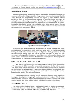 Proceedings of the 4th
International Conference on Computing and Informatics, ICOCI 2013
28-30 August, 2013 Sarawak, Malaysia. Universiti Utara Malaysia (http://www.uum.edu.my )
Paper No.
095
257
Problem Solving Strategy
Problem solving strategy is one of the cognitive strategies that assist learners in solving ill-
structured problems by relying on their knowledge sourced from several disciplines (Borich,
2004). Through pair programming activities (see Figure 3), agile practices enhance
developers‘ ability to solve programming problems. In pair programming, developers are
actively involved in discussing, listening, and observing. This practice is designed so that two
developers are required to work side by side, which facilitates communication, exchanging,
and sharing ideas, leading to faster code production. When two developers interact, rigorous
discussion occurs, and thus learning process is enhanced and intrinsic motivation is sustained
throughout the pair programming process.
Figure 3. Pair Programming Practice
In addition, agile practices emphasize the importance of frequent feedback from clients
and participation of all developer in this interaction. Social nature of feedback encourages
learning process by active interaction amongst developers and clients, governed by the need
to understand the system. Thus, this process aids the developers in using their past
experiences and integrated it with their new knowledge, based on information obtained from
clients to solve programming problems. Therefore, this learning process develops problem-
solving skills that are essential for producing quality software.
CONCLUSION AND RECOMMENDATIONS
The theoretical aspects hinder in agile practices specifically on extreme programming
(XP) demonstrate its ability to stimulate human minds to accept and develop software easily.
With this in mind, software developers are able to develop high quality software regardless
the complexity of the software project. The cognitive learning strategies encapsulated in agile
practices are the necessity for fostering dynamic smart software community that provides
opportunities to enhance their skills and capability.
Educators need to take challenge to bring out human potentials among students by
training and educating them to apply agile practices in their software projects. This alternative
approach enables students to improve their learning process toward achieving high quality
software. This, in turn, allows software industry to have world class ICT professionals.
ACKNOWLEDGMENTS
The authors wish to thank the Ministry of Education Malaysia for funding this study under
Fundamental Research Grant Scheme (FRGS), S/O project: ―12818‖ and Dana
Kecemerlangan UiTM, code project: ―600-RMI/ST/DANA 5/3/Dst (102/2009)‖.
 