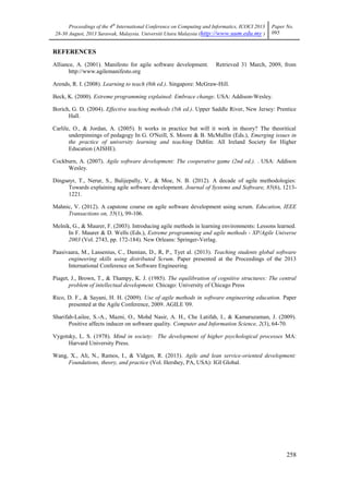 Proceedings of the 4th
International Conference on Computing and Informatics, ICOCI 2013
28-30 August, 2013 Sarawak, Malaysia. Universiti Utara Malaysia (http://www.uum.edu.my )
Paper No.
095
258
REFERENCES
Alliance, A. (2001). Manifesto for agile software development. Retrieved 31 March, 2009, from
http://www.agilemanifesto.org
Arends, R. I. (2008). Learning to teach (8th ed.). Singapore: McGraw-Hill.
Beck, K. (2000). Extreme programming explained: Embrace change. USA: Addison-Wesley.
Borich, G. D. (2004). Effective teaching methods (5th ed.). Upper Saddle River, New Jersey: Prentice
Hall.
Carlile, O., & Jordan, A. (2005). It works in practice but will it work in theory? The theoritical
underpinnings of pedagogy In G. O'Neill, S. Moore & B. McMullin (Eds.), Emerging issues in
the practice of university learning and teaching Dublin: All Ireland Society for Higher
Education (AISHE).
Cockburn, A. (2007). Agile software development: The cooperative game (2nd ed.). . USA: Addison
Wesley.
Dingsøyr, T., Nerur, S., Balijepally, V., & Moe, N. B. (2012). A decade of agile methodologies:
Towards explaining agile software development. Journal of Systems and Software, 85(6), 1213-
1221.
Mahnic, V. (2012). A capstone course on agile software development using scrum. Education, IEEE
Transactions on, 55(1), 99-106.
Melnik, G., & Maurer, F. (2003). Introducing agile methods in learning environments: Lessons learned.
In F. Maurer & D. Wells (Eds.), Extreme programming and agile methods - XP/Agile Universe
2003 (Vol. 2743, pp. 172-184). New Orleans: Springer-Verlag.
Paasivaara, M., Lassenius, C., Damian, D., R, P., Tyet al. (2013). Teaching students global software
engineering skills using distributed Scrum. Paper presented at the Proceedings of the 2013
International Conference on Software Engineering.
Piaget, J., Brown, T., & Thampy, K. J. (1985). The equilibration of cognitive structures: The central
problem of intellectual development. Chicago: University of Chicago Press
Rico, D. F., & Sayani, H. H. (2009). Use of agile methods in software engineering education. Paper
presented at the Agile Conference, 2009. AGILE '09.
Sharifah-Lailee, S.-A., Mazni, O., Mohd Nasir, A. H., Che Latifah, I., & Kamaruzaman, J. (2009).
Positive affects inducer on software quality. Computer and Information Science, 2(3), 64-70.
Vygotsky, L. S. (1978). Mind in society: The development of higher psychological processes MA:
Harvard University Press.
Wang, X., Ali, N., Ramos, I., & Vidgen, R. (2013). Agile and lean service-oriented development:
Foundations, theory, and practice (Vol. Hershey, PA, USA): IGI Global.
 