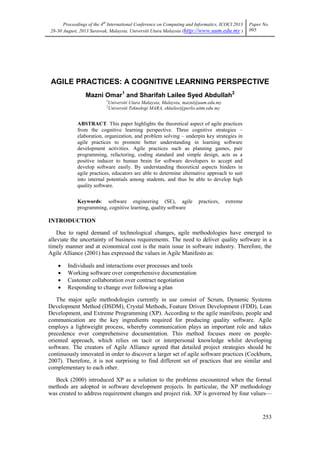Proceedings of the 4th
International Conference on Computing and Informatics, ICOCI 2013
28-30 August, 2013 Sarawak, Malaysia. Universiti Utara Malaysia (http://www.uum.edu.my )
Paper No.
095
253
AGILE PRACTICES: A COGNITIVE LEARNING PERSPECTIVE
Mazni Omar1
and Sharifah Lailee Syed Abdullah2
1
Universiti Utara Malaysia, Malaysia, mazni@uum.edu.my
2
Universiti Teknologi MARA, shlailee@perlis.uitm.edu.my
ABSTRACT. This paper highlights the theoretical aspect of agile practices
from the cognitive learning perspective. Three cognitive strategies –
elaboration, organization, and problem solving – underpin key strategies in
agile practices to promote better understanding in learning software
development activities. Agile practices such as planning games, pair
programming, refactoring, coding standard and simple design, acts as a
positive inducer to human brain for software developers to accept and
develop software easily. By understanding theoretical aspects hinders in
agile practices, educators are able to determine alternative approach to suit
into internal potentials among students, and thus be able to develop high
quality software.
Keywords: software engineering (SE), agile practices, extreme
programming, cognitive learning, quality software
INTRODUCTION
Due to rapid demand of technological changes, agile methodologies have emerged to
alleviate the uncertainty of business requirements. The need to deliver quality software in a
timely manner and at economical cost is the main issue in software industry. Therefore, the
Agile Alliance (2001) has expressed the values in Agile Manifesto as:
 Individuals and interactions over processes and tools
 Working software over comprehensive documentation
 Customer collaboration over contract negotiation
 Responding to change over following a plan
The major agile methodologies currently in use consist of Scrum, Dynamic Systems
Development Method (DSDM), Crystal Methods, Feature Driven Development (FDD), Lean
Development, and Extreme Programming (XP). According to the agile manifesto, people and
communication are the key ingredients required for producing quality software. Agile
employs a lightweight process, whereby communication plays an important role and takes
precedence over comprehensive documentation. This method focuses more on people-
oriented approach, which relies on tacit or interpersonal knowledge whilst developing
software. The creators of Agile Alliance agreed that detailed project strategies should be
continuously innovated in order to discover a larger set of agile software practices (Cockburn,
2007). Therefore, it is not surprising to find different set of practices that are similar and
complementary to each other.
Beck (2000) introduced XP as a solution to the problems encountered when the formal
methods are adopted in software development projects. In particular, the XP methodology
was created to address requirement changes and project risk. XP is governed by four values—
 