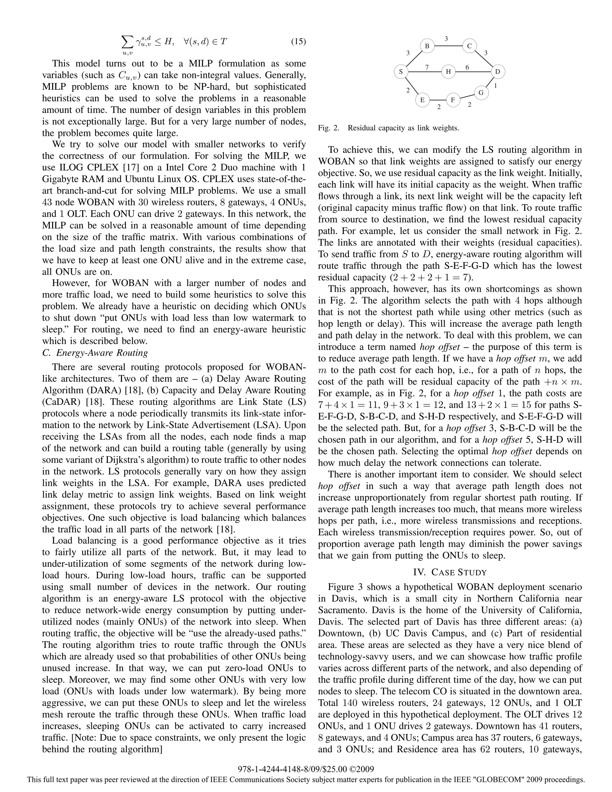 s,d
                                  γu,v ≤ H,   ∀(s, d) ∈ T                     (15)                                         B
                                                                                                                                   3
                                                                                                                                           C
                            u,v                                                                                    3                               3
       This model turns out to be a MILP formulation as some                                                               7               6
                                                                                                               S                   H                   D
    variables (such as Cu,v ) can take non-integral values. Generally,
    MILP problems are known to be NP-hard, but sophisticated                                                       2
                                                                                                                                                       1
                                                                                                                                               G
    heuristics can be used to solve the problems in a reasonable                                                       E               F
                                                                                                                               2           2
    amount of time. The number of design variables in this problem
    is not exceptionally large. But for a very large number of nodes,
                                                                                      Fig. 2.   Residual capacity as link weights.
    the problem becomes quite large.
       We try to solve our model with smaller networks to verify
                                                                                         To achieve this, we can modify the LS routing algorithm in
    the correctness of our formulation. For solving the MILP, we
                                                                                      WOBAN so that link weights are assigned to satisfy our energy
    use ILOG CPLEX [17] on a Intel Core 2 Duo machine with 1
                                                                                      objective. So, we use residual capacity as the link weight. Initially,
    Gigabyte RAM and Ubuntu Linux OS. CPLEX uses state-of-the-
                                                                                      each link will have its initial capacity as the weight. When trafﬁc
    art branch-and-cut for solving MILP problems. We use a small
                                                                                      ﬂows through a link, its next link weight will be the capacity left
    43 node WOBAN with 30 wireless routers, 8 gateways, 4 ONUs,
                                                                                      (original capacity minus trafﬁc ﬂow) on that link. To route trafﬁc
    and 1 OLT. Each ONU can drive 2 gateways. In this network, the
                                                                                      from source to destination, we ﬁnd the lowest residual capacity
    MILP can be solved in a reasonable amount of time depending
                                                                                      path. For example, let us consider the small network in Fig. 2.
    on the size of the trafﬁc matrix. With various combinations of
                                                                                      The links are annotated with their weights (residual capacities).
    the load size and path length constraints, the results show that
                                                                                      To send trafﬁc from S to D, energy-aware routing algorithm will
    we have to keep at least one ONU alive and in the extreme case,
                                                                                      route trafﬁc through the path S-E-F-G-D which has the lowest
    all ONUs are on.
                                                                                      residual capacity (2 + 2 + 2 + 1 = 7).
       However, for WOBAN with a larger number of nodes and
                                                                                         This approach, however, has its own shortcomings as shown
    more trafﬁc load, we need to build some heuristics to solve this
                                                                                      in Fig. 2. The algorithm selects the path with 4 hops although
    problem. We already have a heuristic on deciding which ONUs
                                                                                      that is not the shortest path while using other metrics (such as
    to shut down “put ONUs with load less than low watermark to
                                                                                      hop length or delay). This will increase the average path length
    sleep.” For routing, we need to ﬁnd an energy-aware heuristic
                                                                                      and path delay in the network. To deal with this problem, we can
    which is described below.
                                                                                      introduce a term named hop offset – the purpose of this term is
    C. Energy-Aware Routing
                                                                                      to reduce average path length. If we have a hop offset m, we add
       There are several routing protocols proposed for WOBAN-                        m to the path cost for each hop, i.e., for a path of n hops, the
    like architectures. Two of them are – (a) Delay Aware Routing                     cost of the path will be residual capacity of the path +n × m.
    Algorithm (DARA) [18], (b) Capacity and Delay Aware Routing                       For example, as in Fig. 2, for a hop offset 1, the path costs are
    (CaDAR) [18]. These routing algorithms are Link State (LS)                        7 + 4 × 1 = 11, 9 + 3 × 1 = 12, and 13 + 2 × 1 = 15 for paths S-
    protocols where a node periodically transmits its link-state infor-               E-F-G-D, S-B-C-D, and S-H-D respectively, and S-E-F-G-D will
    mation to the network by Link-State Advertisement (LSA). Upon                     be the selected path. But, for a hop offset 3, S-B-C-D will be the
    receiving the LSAs from all the nodes, each node ﬁnds a map                       chosen path in our algorithm, and for a hop offset 5, S-H-D will
    of the network and can build a routing table (generally by using                  be the chosen path. Selecting the optimal hop offset depends on
    some variant of Dijkstra’s algorithm) to route trafﬁc to other nodes              how much delay the network connections can tolerate.
    in the network. LS protocols generally vary on how they assign                       There is another important item to consider. We should select
    link weights in the LSA. For example, DARA uses predicted                         hop offset in such a way that average path length does not
    link delay metric to assign link weights. Based on link weight                    increase unproportionately from regular shortest path routing. If
    assignment, these protocols try to achieve several performance                    average path length increases too much, that means more wireless
    objectives. One such objective is load balancing which balances                   hops per path, i.e., more wireless transmissions and receptions.
    the trafﬁc load in all parts of the network [18].                                 Each wireless transmission/reception requires power. So, out of
       Load balancing is a good performance objective as it tries                     proportion average path length may diminish the power savings
    to fairly utilize all parts of the network. But, it may lead to                   that we gain from putting the ONUs to sleep.
    under-utilization of some segments of the network during low-
    load hours. During low-load hours, trafﬁc can be supported                                                 IV. C ASE S TUDY
    using small number of devices in the network. Our routing                            Figure 3 shows a hypothetical WOBAN deployment scenario
    algorithm is an energy-aware LS protocol with the objective                       in Davis, which is a small city in Northern California near
    to reduce network-wide energy consumption by putting under-                       Sacramento. Davis is the home of the University of California,
    utilized nodes (mainly ONUs) of the network into sleep. When                      Davis. The selected part of Davis has three different areas: (a)
    routing trafﬁc, the objective will be “use the already-used paths.”               Downtown, (b) UC Davis Campus, and (c) Part of residential
    The routing algorithm tries to route trafﬁc through the ONUs                      area. These areas are selected as they have a very nice blend of
    which are already used so that probabilities of other ONUs being                  technology-savvy users, and we can showcase how trafﬁc proﬁle
    unused increase. In that way, we can put zero-load ONUs to                        varies across different parts of the network, and also depending of
    sleep. Moreover, we may ﬁnd some other ONUs with very low                         the trafﬁc proﬁle during different time of the day, how we can put
    load (ONUs with loads under low watermark). By being more                         nodes to sleep. The telecom CO is situated in the downtown area.
    aggressive, we can put these ONUs to sleep and let the wireless                   Total 140 wireless routers, 24 gateways, 12 ONUs, and 1 OLT
    mesh reroute the trafﬁc through these ONUs. When trafﬁc load                      are deployed in this hypothetical deployment. The OLT drives 12
    increases, sleeping ONUs can be activated to carry increased                      ONUs, and 1 ONU drives 2 gateways. Downtown has 41 routers,
    trafﬁc. [Note: Due to space constraints, we only present the logic                8 gateways, and 4 ONUs; Campus area has 37 routers, 6 gateways,
    behind the routing algorithm]                                                     and 3 ONUs; and Residence area has 62 routers, 10 gateways,
                                                              978-1-4244-4148-8/09/$25.00 ©2009
This full text paper was peer reviewed at the direction of IEEE Communications Society subject matter experts for publication in the IEEE "GLOBECOM" 2009 proceedings.
 