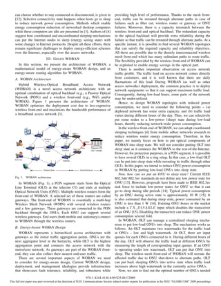 can choose whether to stay connected or disconnected, is given in                 providing high level of performance. Thanks to the mesh front-
    [12]. Selective connectivity state happens when hosts go to sleep                 end, trafﬁc can be rerouted through alternate paths in case of
    to reduce network power consumption. Methods which enable                         failures such as ﬁber cut, wireless router or gateway or ONU
    energy consumption reduction of networked desktop computers                       failures. Moreover, there is a capacity mismatch between the
    while these computers are idle are presented in [3]. Authors of [4]               wireless front-end and optical backhaul. The redundant capacity
    suggest how coordinated and uncoordinated sleeping mechanisms                     in the optical backhaul will provide extra reliability during the
    can put the Internet nodes to sleep (energy saving state) with                    failure so that trafﬁc can be rerouted through alternate paths. At a
    some changes in Internet protocols. Despite all these efforts, there              speciﬁc instant, it is possible to ﬁnd several WOBAN topologies
    remain signiﬁcant challenges to deploy energy-efﬁcient schemes                    that can satisfy the required capacity and reliability objectives.
    over the Internet, especially over the access networks.                           All these are possible due to the densely interconnected wireless
                                                                                      mesh front-end which has many redundant paths to route trafﬁc.
                              III. G REEN WOBAN
                                                                                      The ﬂexibility provided by the wireless front-end of WOBAN can
      In this section, we present the architecture of WOBAN, a                        be exploited to enable energy savings in the optical part.
    mathematical model of energy-aware WOBAN design, and an                              There is another important observation on access network
    energy-aware routing algorithm for WOBAN.                                         trafﬁc proﬁle. The trafﬁc load on access network comes directly
    A. WOBAN Architecture                                                             from customers, and it is well known that there are daily
                                                                                      ﬂuctuations of this load. During WOBAN (as well as other
      Hybrid Wireless-Optical Broadband Access Network                                access networks) deployment, the common practice is to deploy
    (WOBAN) is a novel access network architecture with an                            network equipments so that it can support maximum trafﬁc load.
    optimal combination of optical backhaul (e.g., a Passive Optical                  Consequently, during low-load hours, some parts of the network
    Network (PON)) and a wireless front-end (e.g., WiFi and/or                        may be under-utilized.
    WiMAX). Figure 1 presents the architecture of WOBAN.                                 Hence, to design WOBAN topologies with reduced power
    WOBAN optimizes the deployment cost due to less-expensive                         consumption, we need to consider the following points – (a)
    wireless front-end and maximizes the bandwidth performance of                     deployed network has some extra capacity, and (b) trafﬁc load
    a broadband access network [1].                                                   varies during different hours of the day. Thus, we can selectively
                                                                                      put some nodes to a low-power (sleep) state during low-load
                                                                                      hours, thereby reducing network-wide power consumption.
                                                                                         In the wireless front-end of WOBAN, we can adopt coordinated
                                                                                      sleeping techniques [4] from mobile adhoc networks research to
                                                                                      reduce wireless router energy consumption. Therefore, in this
                                                                                      paper, we mainly focus on how to put optical components of
                                                                                      WOBAN into sleep state. We will not consider putting OLT into
                                                                                      sleep state as it connects the WOBAN to the rest-of-the-Internet.
                                                                                      However, for protection purposes, in a PON segment, it is possible
                                                                                      to have several OLTs in a ring setup. In that case, a low-load OLT
                                                                                      can be put into sleep state while rerouting its trafﬁc through other
                                                                                      OLTs. In this paper, we intend to reduce ONU power consumption
                                                                                      in WOBAN by putting low-load ONUs into sleep state.
                                                                                         Now, how can we put an ONU to sleep state? Current IEEE
    Fig. 1.   WOBAN architecture                                                      802.3ah/ 802.3av standards do not deﬁne any low power state for
       In WOBAN (Fig. 1), a PON segment starts from the Optical                       ONU [13]. However, proposals have been made to IEEE 802.3av
    Line Terminal (OLT) at the telecom CO and ends at multiple                        task force to include low-power states for ONU so that it can
    Optical Network Units (ONU). Multiple wireless routers form the                   go to sleep during idle periods [14]. Typical power consumption
    front-end of WOBAN. A selected set of these routers are called                    by an ONU during active state is approximately 10 W [15]. It
    gateways. The front-end of WOBAN is essentially a multi-hop                       is also estimated that during sleep state, power consumed by an
    Wireless Mesh Network (WMN) with several wireless routers                         ONU is less than 1 W [14]. Existing ONU boxes in the market
    and a few gateways. These gateways are connected to the PON                       include a T X DISABLE input which disables the transceiver
    backhaul through the ONUs. Each ONU can support several                           of an ONU [15]. Disabling the transceiver can reduce ONU power
    wireless gateways. End users (both mobile and stationary) connect                 consumption several fold.
    to WOBAN through the wireless routers.                                               In WOBAN, OLT can manage a centralized sleeping mecha-
                                                                                      nism to put low-load ONUs into sleep. The mechanism works as
    B. Energy-Aware WOBAN Design                                                      follows. An OLT maintains two watermarks for the trafﬁc load
       WOBAN represents a hierarchical access architecture with                       at ONUs – low and high watermark. At OLT, there are input
    gateways as the initial trafﬁc aggregation points. ONUs are the                   queues for each ONUs connected to it. During different hours of
    next aggregator level in the hierarchy, while OLT is the highest                  the day, OLT will observe the trafﬁc load at different ONUs by
    aggregation point and connects the access network with the                        measuring the length of corresponding input queues. If an ONU
    metro/core network. As gateways are part of the WOBAN front-                      is operating under low watermark, OLT can put that ONU into
    end, they can also collect their nearest end-user trafﬁc.                         sleep. The wireless mesh front-end of WOBAN will reroute the
       There are several important aspects of WOBAN we need                           affected trafﬁc due to ONU shut-down to alternate paths. OLT
    to consider for energy-aware design. Current WOBAN design,                        can put back sleeping ONUs into active state when trafﬁc load
    deployment, and management idealogies provide infrastructure                      increases above high watermark in the currently active ONUs.
    that showcases fault tolerance, reliability, and robustness while                    Now, we aim to ﬁnd out the optimal number of ONUs needed
                                                              978-1-4244-4148-8/09/$25.00 ©2009
This full text paper was peer reviewed at the direction of IEEE Communications Society subject matter experts for publication in the IEEE "GLOBECOM" 2009 proceedings.
 