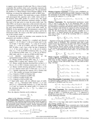 to support a given amount of trafﬁc load. This is a form of multi-                                                                                +Zs,d , u = s
                                                                                             (u,v)   Zs,d γu,v −
                                                                                                           s,d
                                                                                                                            (v,u)   Zs,d γv,u =
                                                                                                                                          s,d
                                                                                                                                                      −Zs,d , u = OLT
    commodity ﬂow problem where each commodity represents the                                                                                                                (3)
                                                                                                                                                      0, otherwise
    trafﬁc ﬂow between a source-destination pair. We can formulate                                                         ∀u ∈ V, ∀(s, d) ∈ T
    the problem as a Mixed Integer Linear Program (MILP). In the                      Wireless Capacity Constraint: A wireless link in WOBAN can
    following, we present the mathematical model in MILP form.                        carry both upstream and downstream trafﬁc. Equation 4 states that
       1) Mathematical Model: Our model takes as input a WOBAN                        the summation of all trafﬁc through a wireless link (u, v) should
                                                                                      not exceed the capacity (Cu,v ) of the link.
    with preassigned link capacities and a trafﬁc matrix based on
    the dynamic daily trafﬁc proﬁle of a service area. The model                                         (Vs,d λs,d + Zs,d γu,v ) ≤ Cu,v ,
                                                                                                                u,v
                                                                                                                            s,d
                                                                                                                                                           ∀(u, v) ∈ Ew      (4)
    generates output which determines minimum number of ONUs                                     (s,d)
    that need to be kept active to route the given trafﬁc load. The                   Wireless Constraints: The dual-threshold interference model
    other ONUs can be put to sleep state so that network-wide power                   [16] is used to ﬁnd the set of all interfering links at each
    consumption is minimized. The model also ﬁnds the routing path                    wireless node of WOBAN. The wireless interference constraints
                                                                                      are translated to constraints that allocate capacity on each wireless
    for each source-destination (s, d) pair in the trafﬁc matrix. In                  link. A wireless node divides its capacity to all its incoming and
    WOBAN, for the upstream trafﬁc, the destination is always OLT                     outgoing links as it can not transmit and receive at the same
    where the source can be one of the wireless routers, and for the                  time. So, the interference-free radio capacity available (Cu ) at
    downstream trafﬁc, the source is the OLT and the destination is                   each node u is shared between all the outgoing links from u
    one of the wireless routers.                                                      (ﬁrst term in Eqn. 5) and all the incoming links to u (second
                                                                                      term in Eqn. 5).
       To describe the model, we introduce some notations for the
    parameters and variables as follows.                                                                             Cu,v +          Cv,u ≤ Cu ,       ∀u ∈ Vw               (5)
                                                                                                               v                v
       • WOBAN topology: denoted by a weighted and directed
                                                                                         Equation 6 forms the secondary interference constraint of the
         graph G = {V, E} where V is the set of nodes and E is the                    wireless mesh of WOBAN. This constraint states that a node
         set of links. V has three subsets – Vw is the set of wireless                cannot receive any signal from any other node when an interfering
         nodes, Vonu is the set of ONUs, and OLT represents the                       link is active. The ﬁrst term of Eqn. 6 is same as Eqn. 5,
         OLT. If nodes u and v have a link, the link is denoted by                    representing the shared capacity among incoming links to node
                                                                                      u. The second term represents all the links which interfere with
         (u, v). E has several subsets – Ew is the set of wireless                    node u (Iu,v ) and which do not have node u as one of their end
         links, EOG is the set of ONU-to-Gateway links, EGO is the                    points.
         set of Gateway-to-ONU links, ET O is the set of OLT-to-
                                                                                                               Cv,u +                    Cp,q ≤ Cu ,           ∀u ∈ Vw       (6)
         ONU links, and EOT is the set of ONU-to-OLT links.
                                                                                                         v                  (p,q)∈Iu,v
       • (s, d):    identiﬁes    source-destination    pair     of   the
                                                                                      Wired Capacity Constraints: Downstream trafﬁc ﬂows are
         upstream/downstream trafﬁc in the trafﬁc matrix.                             limited by the capacity of the ONU-to-GW (Eqn. 7), and OLT-to-
       • Xu : Binary variable denoting ONU state, Xu ∈ {0, 1}. 0                      ONU (Eqn. 8) links. Similarly, upstream trafﬁc ﬂows are limited
         denotes ONU is asleep, and 1 denotes ON U is active.                         by the capacity of the GW-to-ONU (Eqn. 9), and ONU-to-OLT
           s,d
       • λu,v : Binary variable denoting download ﬂow on link (u, v)                  (Eqn. 10) links.
         for a (s, d) (s is OLT, d denotes routers) pair, λs,d ∈ {0, 1}.
                                                           u,v                                                       Vs,d λs,d ≤ COG ,
                                                                                                                           u,v                ∀(u, v) ∈ EOG                  (7)
           s,d
       • γu,v : Binary variable denoting upload ﬂow on link (u, v) for                                       (s,d)
         a (s, d) (s denotes routers and d is OLT) pair, γu,v ∈ {0, 1}.
                                                            s,d
                                                                                                                     Vs,d λs,d ≤ CT O ,
                                                                                                                           u,v                ∀(u, v) ∈ ET O                 (8)
       • Cu,v : Variable expressing the capacity over a wireless link                                        (s,d)
         (u, v). This variable can assume non-integral values.                                                             s,d
                                                                                                                     Zs,d γu,v ≤ CGO ,        ∀(u, v) ∈ EGO                  (9)
       • COG : Capacity of ONU-to-Gateway link.                                                              (s,d)
       • CGO : Capacity of Gateway-to-ONU link.                                                                            s,d
                                                                                                                     Zs,d γu,v ≤ COT ,        ∀(u, v) ∈ EOT                 (10)
       • COT : Capacity of ONU-to-OLT link.                                                                  (s,d)
       • CT O : Capacity of OLT-to-ONU link.                                          Wired Directionality Constraints: These constraints ensure that
       • T : Input trafﬁc matrix with two different types of trafﬁc                   no upstream trafﬁc is ﬂowing in the downstream direction in the
         values - (1) Vs,d : Download trafﬁc between a (s, d) pair                    wired part of WOBAN and vice versa.
         and (2) Zs,d : Upload trafﬁc between a (s, d) pair. For each                                λs,d = 0,
                                                                                                      u,v                  ∀(u, v) ∈ EOT ∪ EGO , ∀(s, d) ∈ T                (11)
         (s, d) pair, we assume the upload trafﬁc is a fraction of                                    s,d
                                               Vd,s                                                  γu,v     = 0,         ∀(u, v) ∈ ET O ∪ EOG , ∀(s, d) ∈ T               (12)
         the download trafﬁc, i.e., Zs,d = ft , ∀s,d where ft is
         a constant value.                                                            ONU State Constraint: This constraint determines the ONU
                                                                                      state. If some trafﬁc (upstream (γu,v ) or downstream (λs,d )) ﬂows
                                                                                                                        s,d
                                                                                                                                              u,v
       Now, the objective function can be written as:                                 through an ONU u, it should be active (Xu = 1), otherwise it
                                                                                      should be in sleep state (Xu = 0). This condition can be expressed
                                 minimize               Xu                     (1)    by the following constraint,
                                               u∈Vonu

       subject to the following constraints:                                                              v        (s,d)   λs,d +
                                                                                                                            u,v        v    (s,d)
                                                                                                                                                     s,d
                                                                                                                                                    γu,v
                                                                                            Xu ≥                                                           ,    ∀u ∈ Vonu   (13)
    Flow Constraints: Equation 2 captures the fact that, in all nodes                                                          M
    of WOBAN, total outgoing downstream trafﬁc should be equal to                      where M is a very large value used to map the ﬂow variables
    total incoming downstream trafﬁc except for the source (OLT) and
    the destination nodes (wireless routers). Similar argument holds                  into a binary variable (Xu ).
    for upstream trafﬁc (Eqn. 3) except for the source nodes (wireless                Path Length Constraints: These constraints put a limit on path
    routers) and the destination (OLT).                                               length. As Eqns. 14 and 15 shows, each upstream or downstream
                                                                                      (s, d) path should not be longer than H hops.
                                                         −Vs,d , u = d
           (u,v)   Vs,d λs,d −
                         u,v      (v,u)   Vs,d λs,d =
                                                v,u      +Vs,d , u = OLT                                                    λs,d ≤ H,
                                                                                                                             u,v            ∀(s, d) ∈ T                     (14)
                                                                               (2)
                                                         0, otherwise                                                 u,v
                                 ∀u ∈ V, ∀(s, d) ∈ T

                                                               978-1-4244-4148-8/09/$25.00 ©2009
This full text paper was peer reviewed at the direction of IEEE Communications Society subject matter experts for publication in the IEEE "GLOBECOM" 2009 proceedings.
 