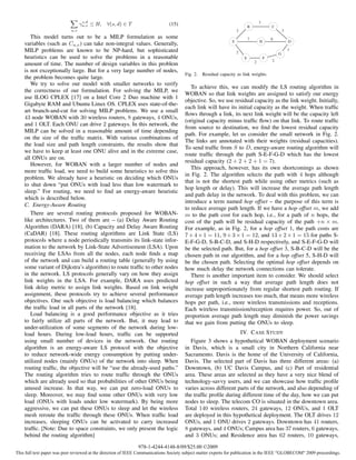 s,d
                                  γu,v ≤ H,   ∀(s, d) ∈ T                     (15)                                         B
                                                                                                                                   3
                                                                                                                                           C
                            u,v                                                                                    3                               3
       This model turns out to be a MILP formulation as some                                                               7               6
                                                                                                               S                   H                   D
    variables (such as Cu,v ) can take non-integral values. Generally,
    MILP problems are known to be NP-hard, but sophisticated                                                       2
                                                                                                                                                       1
                                                                                                                                               G
    heuristics can be used to solve the problems in a reasonable                                                       E               F
                                                                                                                               2           2
    amount of time. The number of design variables in this problem
    is not exceptionally large. But for a very large number of nodes,
                                                                                      Fig. 2.   Residual capacity as link weights.
    the problem becomes quite large.
       We try to solve our model with smaller networks to verify
                                                                                         To achieve this, we can modify the LS routing algorithm in
    the correctness of our formulation. For solving the MILP, we
                                                                                      WOBAN so that link weights are assigned to satisfy our energy
    use ILOG CPLEX [17] on a Intel Core 2 Duo machine with 1
                                                                                      objective. So, we use residual capacity as the link weight. Initially,
    Gigabyte RAM and Ubuntu Linux OS. CPLEX uses state-of-the-
                                                                                      each link will have its initial capacity as the weight. When trafﬁc
    art branch-and-cut for solving MILP problems. We use a small
                                                                                      ﬂows through a link, its next link weight will be the capacity left
    43 node WOBAN with 30 wireless routers, 8 gateways, 4 ONUs,
                                                                                      (original capacity minus trafﬁc ﬂow) on that link. To route trafﬁc
    and 1 OLT. Each ONU can drive 2 gateways. In this network, the
                                                                                      from source to destination, we ﬁnd the lowest residual capacity
    MILP can be solved in a reasonable amount of time depending
                                                                                      path. For example, let us consider the small network in Fig. 2.
    on the size of the trafﬁc matrix. With various combinations of
                                                                                      The links are annotated with their weights (residual capacities).
    the load size and path length constraints, the results show that
                                                                                      To send trafﬁc from S to D, energy-aware routing algorithm will
    we have to keep at least one ONU alive and in the extreme case,
                                                                                      route trafﬁc through the path S-E-F-G-D which has the lowest
    all ONUs are on.
                                                                                      residual capacity (2 + 2 + 2 + 1 = 7).
       However, for WOBAN with a larger number of nodes and
                                                                                         This approach, however, has its own shortcomings as shown
    more trafﬁc load, we need to build some heuristics to solve this
                                                                                      in Fig. 2. The algorithm selects the path with 4 hops although
    problem. We already have a heuristic on deciding which ONUs
                                                                                      that is not the shortest path while using other metrics (such as
    to shut down “put ONUs with load less than low watermark to
                                                                                      hop length or delay). This will increase the average path length
    sleep.” For routing, we need to ﬁnd an energy-aware heuristic
                                                                                      and path delay in the network. To deal with this problem, we can
    which is described below.
                                                                                      introduce a term named hop offset – the purpose of this term is
    C. Energy-Aware Routing
                                                                                      to reduce average path length. If we have a hop offset m, we add
       There are several routing protocols proposed for WOBAN-                        m to the path cost for each hop, i.e., for a path of n hops, the
    like architectures. Two of them are – (a) Delay Aware Routing                     cost of the path will be residual capacity of the path +n × m.
    Algorithm (DARA) [18], (b) Capacity and Delay Aware Routing                       For example, as in Fig. 2, for a hop offset 1, the path costs are
    (CaDAR) [18]. These routing algorithms are Link State (LS)                        7 + 4 × 1 = 11, 9 + 3 × 1 = 12, and 13 + 2 × 1 = 15 for paths S-
    protocols where a node periodically transmits its link-state infor-               E-F-G-D, S-B-C-D, and S-H-D respectively, and S-E-F-G-D will
    mation to the network by Link-State Advertisement (LSA). Upon                     be the selected path. But, for a hop offset 3, S-B-C-D will be the
    receiving the LSAs from all the nodes, each node ﬁnds a map                       chosen path in our algorithm, and for a hop offset 5, S-H-D will
    of the network and can build a routing table (generally by using                  be the chosen path. Selecting the optimal hop offset depends on
    some variant of Dijkstra’s algorithm) to route trafﬁc to other nodes              how much delay the network connections can tolerate.
    in the network. LS protocols generally vary on how they assign                       There is another important item to consider. We should select
    link weights in the LSA. For example, DARA uses predicted                         hop offset in such a way that average path length does not
    link delay metric to assign link weights. Based on link weight                    increase unproportionately from regular shortest path routing. If
    assignment, these protocols try to achieve several performance                    average path length increases too much, that means more wireless
    objectives. One such objective is load balancing which balances                   hops per path, i.e., more wireless transmissions and receptions.
    the trafﬁc load in all parts of the network [18].                                 Each wireless transmission/reception requires power. So, out of
       Load balancing is a good performance objective as it tries                     proportion average path length may diminish the power savings
    to fairly utilize all parts of the network. But, it may lead to                   that we gain from putting the ONUs to sleep.
    under-utilization of some segments of the network during low-
    load hours. During low-load hours, trafﬁc can be supported                                                 IV. C ASE S TUDY
    using small number of devices in the network. Our routing                            Figure 3 shows a hypothetical WOBAN deployment scenario
    algorithm is an energy-aware LS protocol with the objective                       in Davis, which is a small city in Northern California near
    to reduce network-wide energy consumption by putting under-                       Sacramento. Davis is the home of the University of California,
    utilized nodes (mainly ONUs) of the network into sleep. When                      Davis. The selected part of Davis has three different areas: (a)
    routing trafﬁc, the objective will be “use the already-used paths.”               Downtown, (b) UC Davis Campus, and (c) Part of residential
    The routing algorithm tries to route trafﬁc through the ONUs                      area. These areas are selected as they have a very nice blend of
    which are already used so that probabilities of other ONUs being                  technology-savvy users, and we can showcase how trafﬁc proﬁle
    unused increase. In that way, we can put zero-load ONUs to                        varies across different parts of the network, and also depending of
    sleep. Moreover, we may ﬁnd some other ONUs with very low                         the trafﬁc proﬁle during different time of the day, how we can put
    load (ONUs with loads under low watermark). By being more                         nodes to sleep. The telecom CO is situated in the downtown area.
    aggressive, we can put these ONUs to sleep and let the wireless                   Total 140 wireless routers, 24 gateways, 12 ONUs, and 1 OLT
    mesh reroute the trafﬁc through these ONUs. When trafﬁc load                      are deployed in this hypothetical deployment. The OLT drives 12
    increases, sleeping ONUs can be activated to carry increased                      ONUs, and 1 ONU drives 2 gateways. Downtown has 41 routers,
    trafﬁc. [Note: Due to space constraints, we only present the logic                8 gateways, and 4 ONUs; Campus area has 37 routers, 6 gateways,
    behind the routing algorithm]                                                     and 3 ONUs; and Residence area has 62 routers, 10 gateways,
                                                              978-1-4244-4148-8/09/$25.00 ©2009
This full text paper was peer reviewed at the direction of IEEE Communications Society subject matter experts for publication in the IEEE "GLOBECOM" 2009 proceedings.
 
