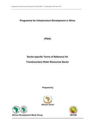 Programme for Infrastructure Development in Africa (PIDA) – Transboundary Water Sector ToR
_________________________________________________________________________
Programme for Infrastructure Development in Africa
(PIDA)
Sector-specific Terms of Reference for
Transboundary Water Resources Sector
Prepared by
African Union
African Development Bank Group NEPAD
___________________________________________________________________
 