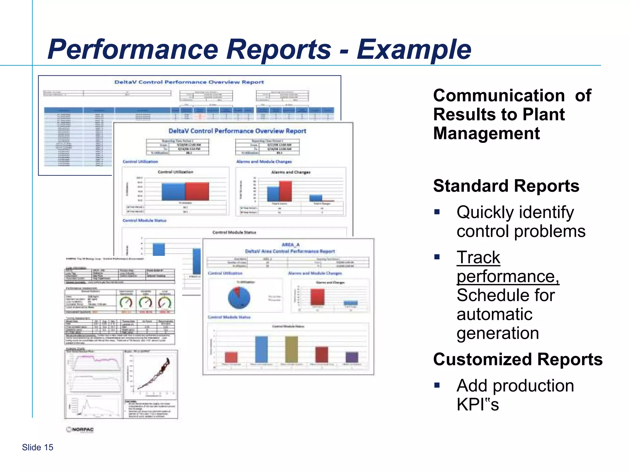 Performance Reports - Example
                                Communication of
                                Results to Plant
                                Management

                                Standard Reports
                                 Quickly identify
                                   control problems
                                 Track
                                   performance,
                                   Schedule for
                                   automatic
                                   generation
                                Customized Reports
                                 Add production
                                   KPI‟s

    15
Slide 15
 