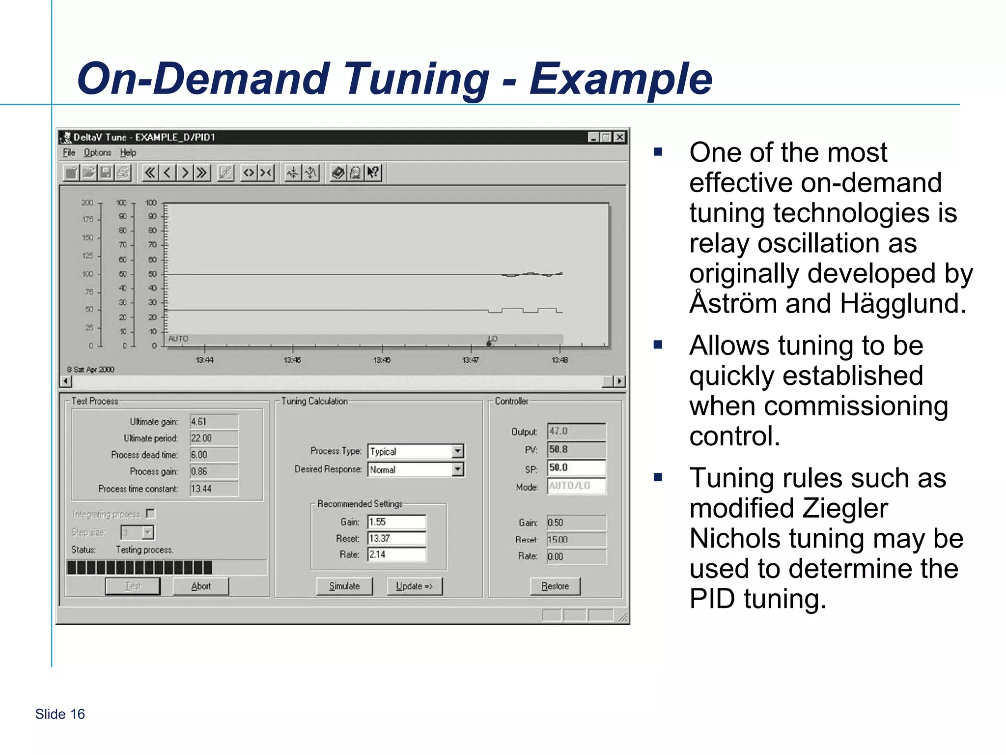 On-Demand Tuning - Example
                              One of the most
                               effective on-demand
                               tuning technologies is
                               relay oscillation as
                               originally developed by
                               Åstrӧm and Hägglund.
                              Allows tuning to be
                               quickly established
                               when commissioning
                               control.
                              Tuning rules such as
                               modified Ziegler
                               Nichols tuning may be
                               used to determine the
                               PID tuning.


    16
Slide 16
 