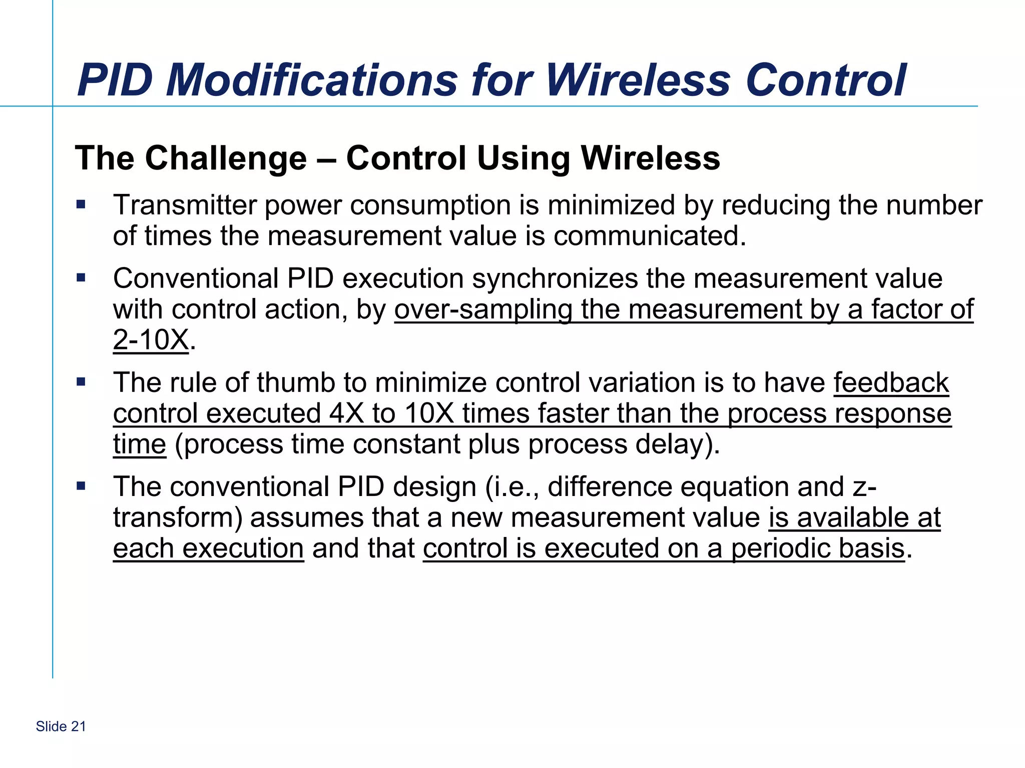 PID Modifications for Wireless Control
      The Challenge – Control Using Wireless
       Transmitter power consumption is minimized by reducing the number
        of times the measurement value is communicated.
       Conventional PID execution synchronizes the measurement value
        with control action, by over-sampling the measurement by a factor of
        2-10X.
       The rule of thumb to minimize control variation is to have feedback
        control executed 4X to 10X times faster than the process response
        time (process time constant plus process delay).
       The conventional PID design (i.e., difference equation and z-
        transform) assumes that a new measurement value is available at
        each execution and that control is executed on a periodic basis.




    21
Slide 21
 