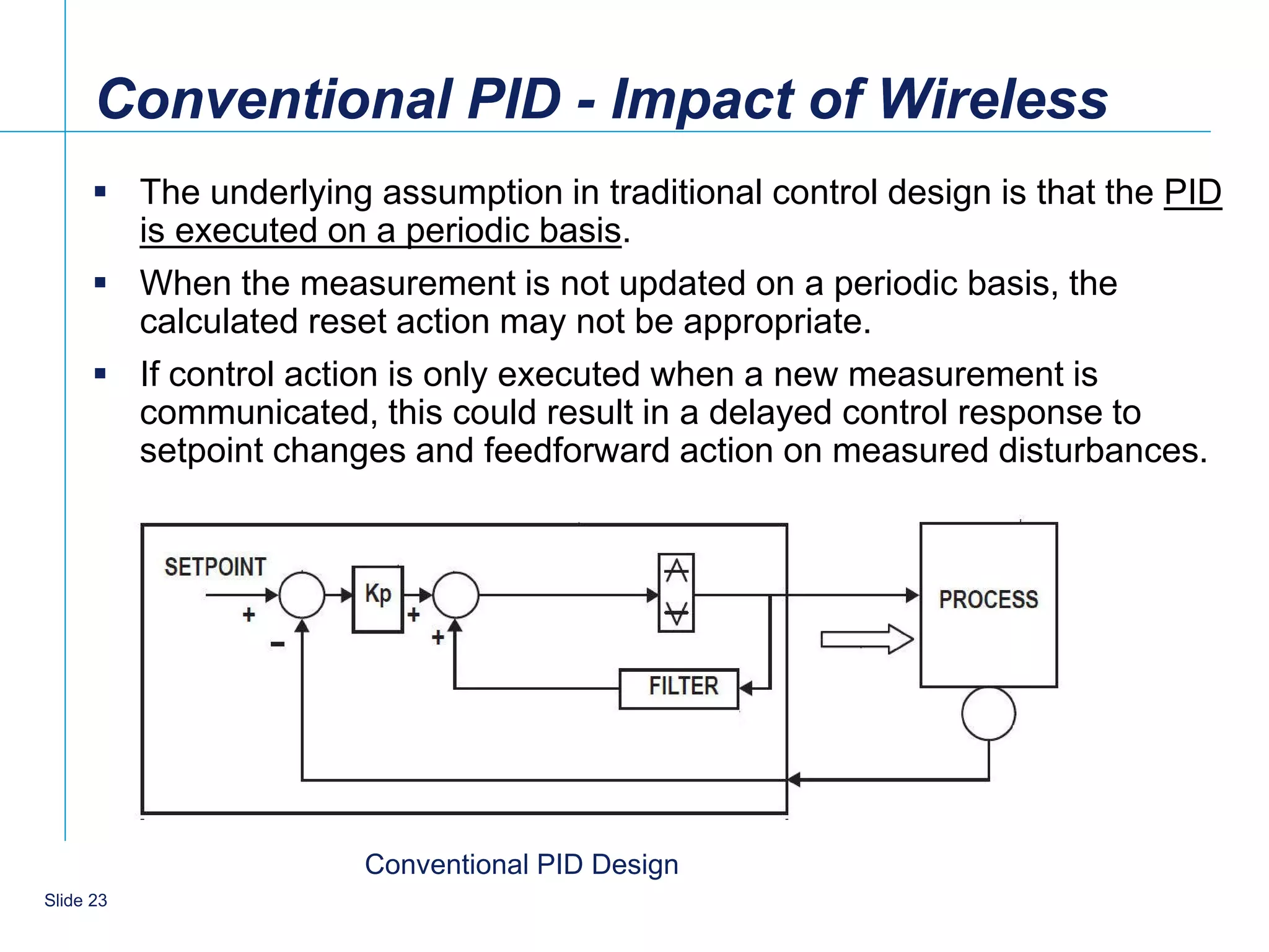 Conventional PID - Impact of Wireless
       The underlying assumption in traditional control design is that the PID
        is executed on a periodic basis.
       When the measurement is not updated on a periodic basis, the
        calculated reset action may not be appropriate.
       If control action is only executed when a new measurement is
        communicated, this could result in a delayed control response to
        setpoint changes and feedforward action on measured disturbances.




                       Conventional PID Design
    23
Slide 23
 