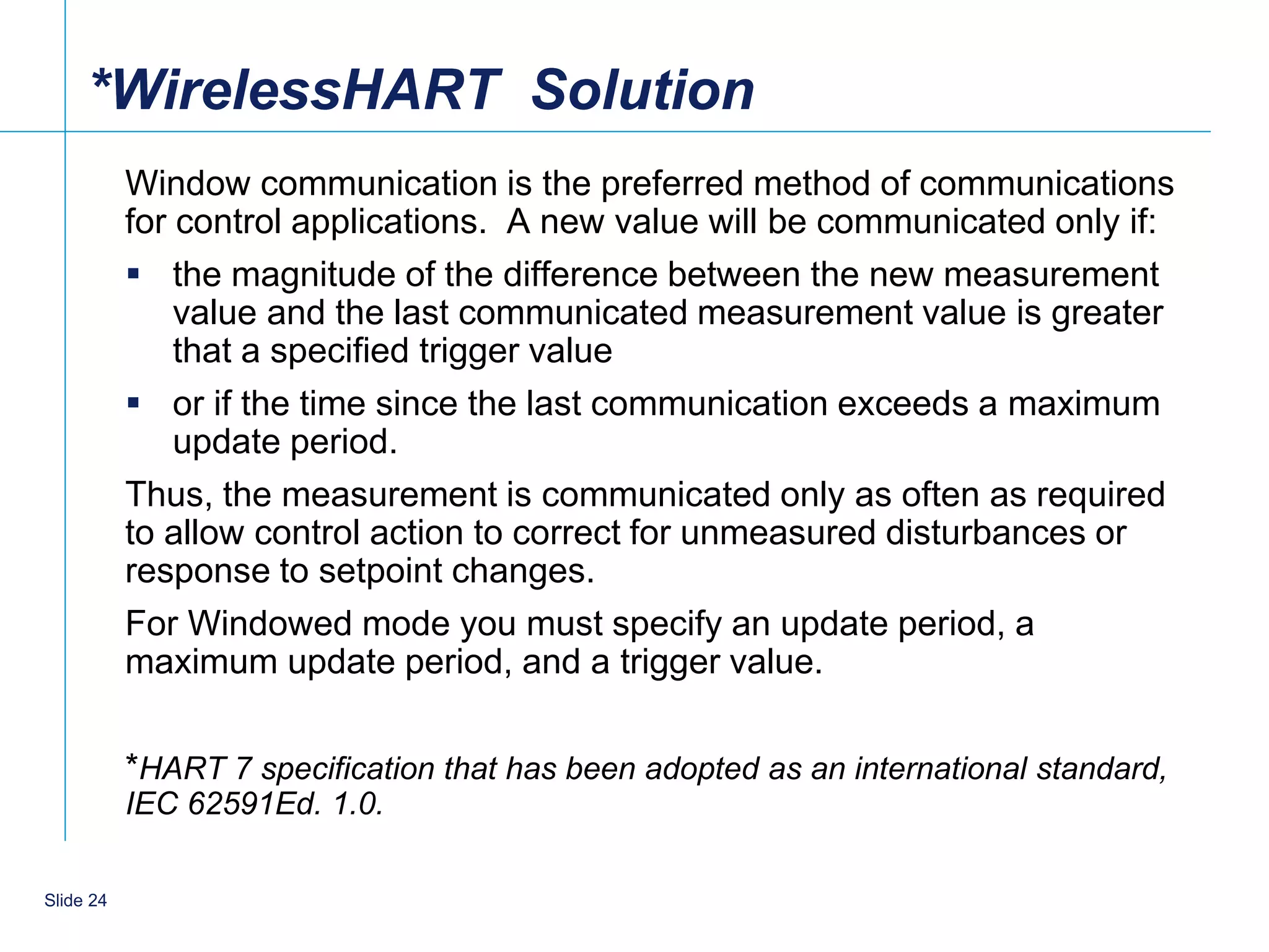 *WirelessHART Solution
           Window communication is the preferred method of communications
           for control applications. A new value will be communicated only if:
            the magnitude of the difference between the new measurement
               value and the last communicated measurement value is greater
               that a specified trigger value
            or if the time since the last communication exceeds a maximum
               update period.
           Thus, the measurement is communicated only as often as required
           to allow control action to correct for unmeasured disturbances or
           response to setpoint changes.
           For Windowed mode you must specify an update period, a
           maximum update period, and a trigger value.

           *HART 7 specification that has been adopted as an international standard,
           IEC 62591Ed. 1.0.

    24
Slide 24
 