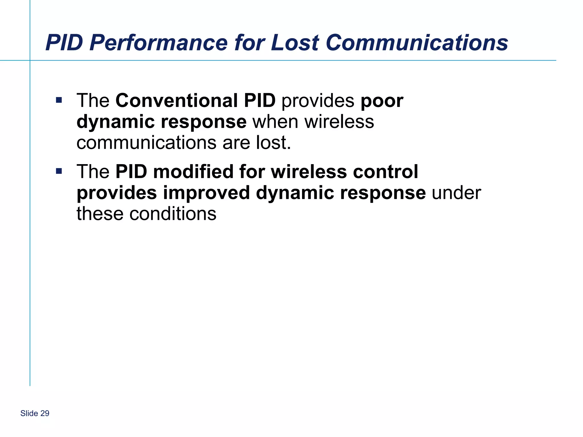 PID Performance for Lost Communications

            The Conventional PID provides poor
             dynamic response when wireless
             communications are lost.
            The PID modified for wireless control
             provides improved dynamic response under
             these conditions




    29
Slide 29
 