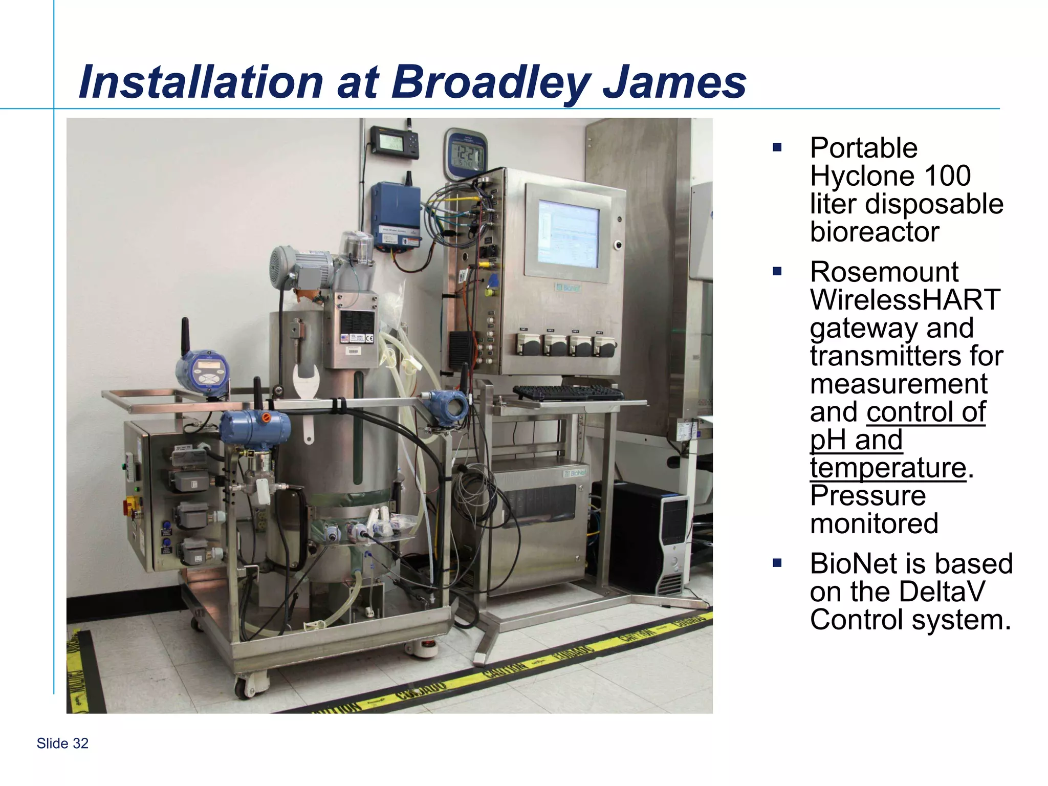 Installation at Broadley James
                                        Portable
                                         Hyclone 100
                                         liter disposable
                                         bioreactor
                                        Rosemount
                                         WirelessHART
                                         gateway and
                                         transmitters for
                                         measurement
                                         and control of
                                         pH and
                                         temperature.
                                         Pressure
                                         monitored
                                        BioNet is based
                                         on the DeltaV
                                         Control system.



    32
Slide 32
 