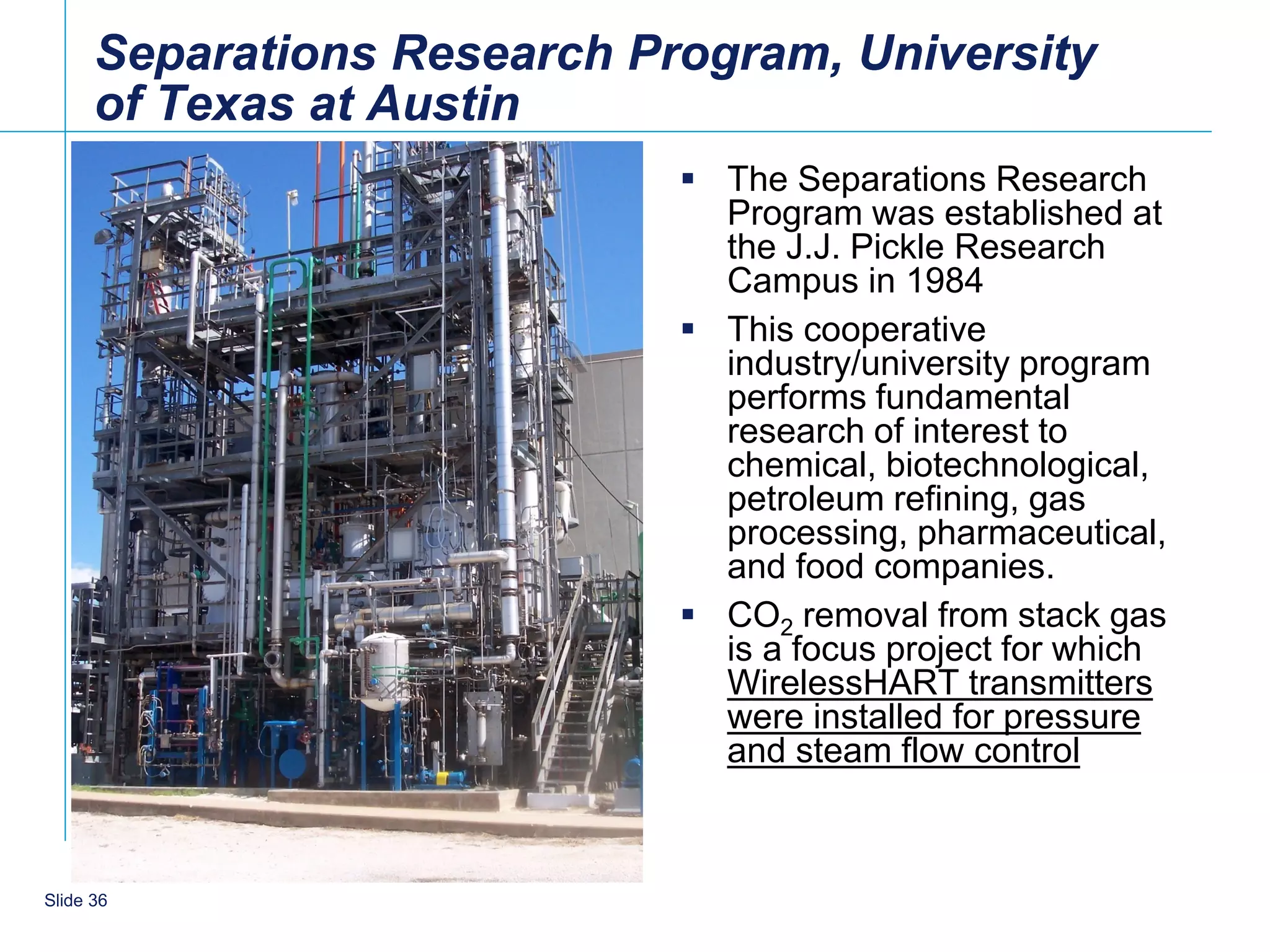 Separations Research Program, University
      of Texas at Austin
                              The Separations Research
                               Program was established at
                               the J.J. Pickle Research
                               Campus in 1984
                              This cooperative
                               industry/university program
                               performs fundamental
                               research of interest to
                               chemical, biotechnological,
                               petroleum refining, gas
                               processing, pharmaceutical,
                               and food companies.
                              CO2 removal from stack gas
                               is a focus project for which
                               WirelessHART transmitters
                               were installed for pressure
                               and steam flow control



    36
Slide 36
 