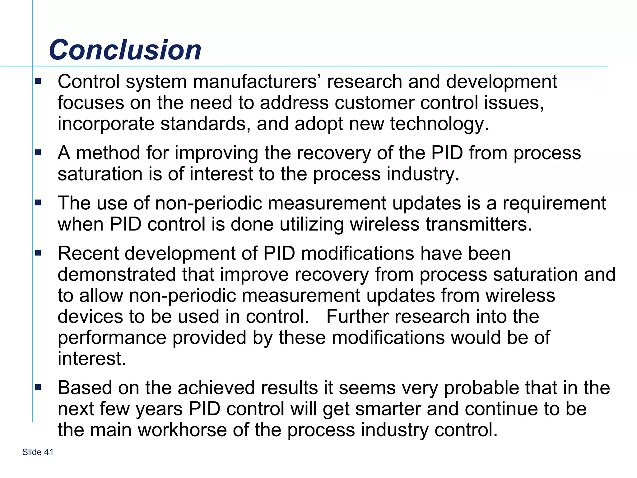 Conclusion
   Control system manufacturers’ research and development
    focuses on the need to address customer control issues,
    incorporate standards, and adopt new technology.
   A method for improving the recovery of the PID from process
    saturation is of interest to the process industry.
   The use of non-periodic measurement updates is a requirement
    when PID control is done utilizing wireless transmitters.
   Recent development of PID modifications have been
    demonstrated that improve recovery from process saturation and
    to allow non-periodic measurement updates from wireless
    devices to be used in control. Further research into the
    performance provided by these modifications would be of
    interest.
   Based on the achieved results it seems very probable that in the
    next few years PID control will get smarter and continue to be
    the main workhorse of the process industry control.
    41
Slide 41
 