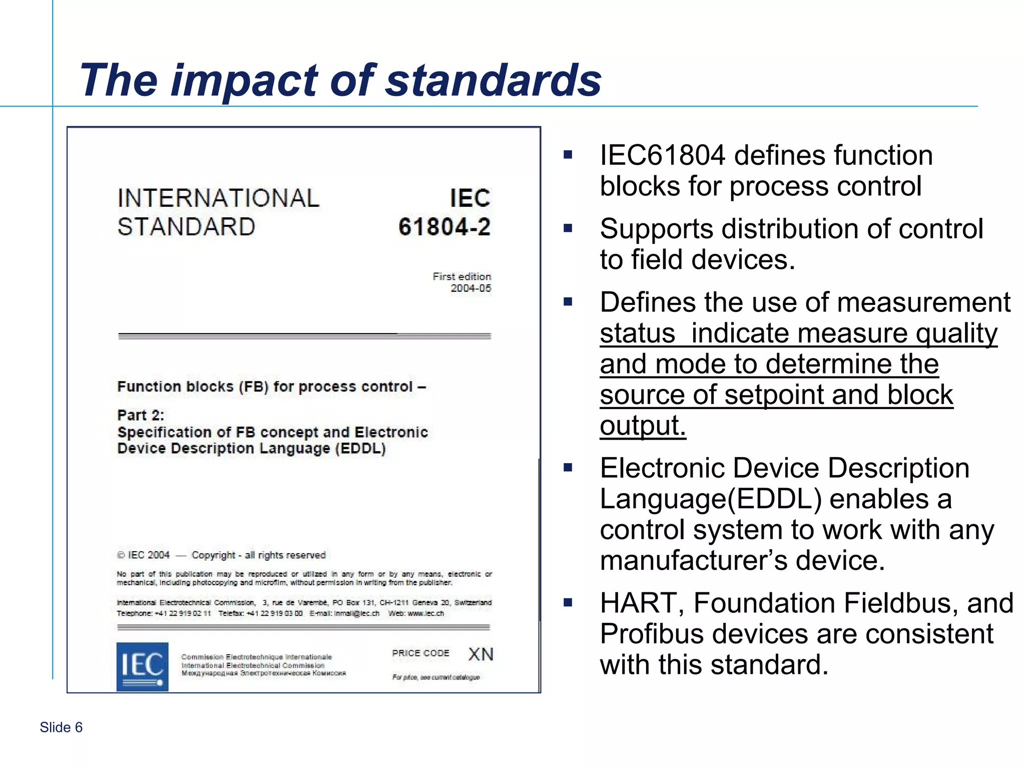 The impact of standards
                           IEC61804 defines function
                            blocks for process control
                           Supports distribution of control
                            to field devices.
                           Defines the use of measurement
                            status indicate measure quality
                            and mode to determine the
                            source of setpoint and block
                            output.
                           Electronic Device Description
                            Language(EDDL) enables a
                            control system to work with any
                            manufacturer’s device.
                           HART, Foundation Fieldbus, and
                            Profibus devices are consistent
                            with this standard.

   6
Slide 6
 