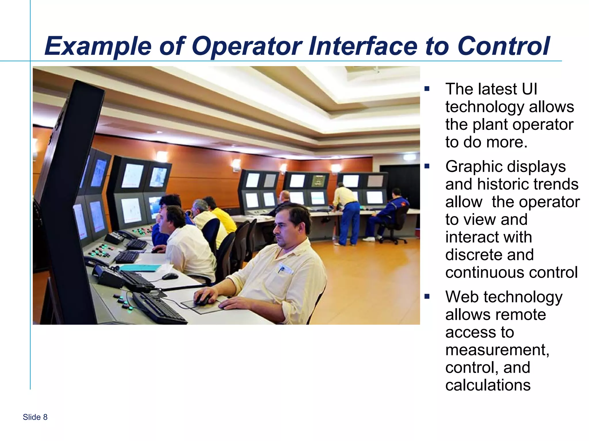 Example of Operator Interface to Control
                                    The latest UI
                                     technology allows
                                     the plant operator
                                     to do more.
                                    Graphic displays
                                     and historic trends
                                     allow the operator
                                     to view and
                                     interact with
                                     discrete and
                                     continuous control
                                    Web technology
                                     allows remote
                                     access to
                                     measurement,
                                     control, and
                                     calculations
   8
Slide 8
 